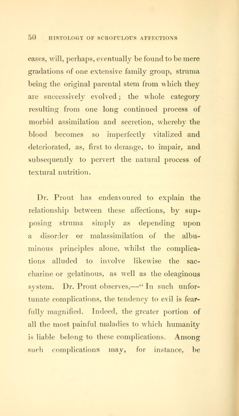 eases, will, perhaps, eventually be found to be mere gradations of one extensive family group, struma being the original parental stem from which they are successively evolved; the whole category resulting from one long continued process of morbid assimilation and secretion, whereby the blood becomes so imperfectly vitalized and deteriorated, as, first to derange, to impair, and subsequently to pervert the natural process of textural nutrition. Dr. Prout has endeavoured to explain the relationship between these affections, by sup- posing struma simply as depending upon a disorder or malassimilation of the albu- minous principles alone, whilst the complica- tions alluded to involve likewise the sac- charine or gelatinous, as well as the oleaginous s\ stem. Dr. Prout observes,— In such unfor- tunate complications, the tendency to evil is fear- fully magnified. Indeed, the greater portion of all the most painful maladies to which humanity is liable belong to these complications. Among such complications may, for instance, be