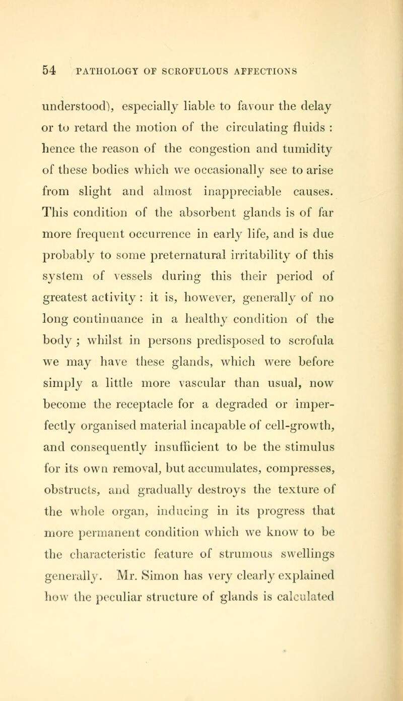 understood), especially liable to favour the delay or to retard the motion of the circulating fluids : hence the reason of the congestion and tumidity of these bodies which we occasionally see to arise from slight and almost inappreciable causes. This condition of the absorbent glands is of far more frequent occurrence in early life, and is due probably to some preternatural irritability of this system of vessels during this their period of greatest activity : it is, however, generally of no long continuance in a healthy condition of the body ; whilst in persons predisposed to scrofula we may have these glands, which were before simply a little more vascular than usual, now become the receptacle for a degraded or imper- fectly organised material incapable of cell-growth, and consequently insufficient to be the stimulus for its own removal, but accumulates, compresses, obstructs, and gradually destroys the texture of the whole organ, inducing in its progress that more permanent condition which we know to be the characteristic feature of strumous swellings generally. Mr. Simon has very clearly explained how the peculiar structure of glands is calculated