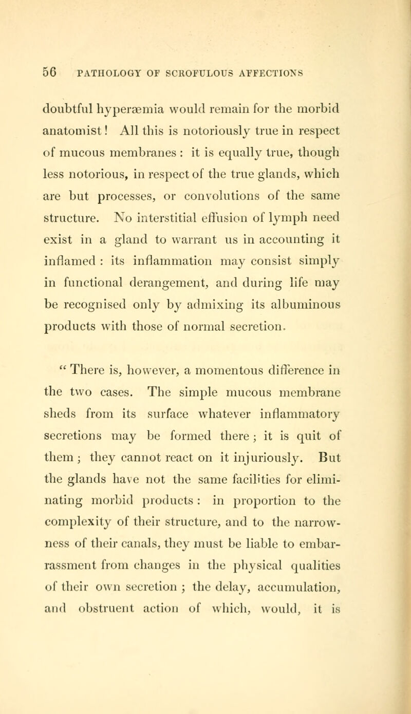 doubtful hyperaemia would remain for the morbid anatomist! All this is notoriously true in respect of mucous membranes : it is equally true, though less notorious, in respect of the true glands, which are but processes, or convolutions of the same structure. No interstitial effusion of lymph need exist in a gland to warrant us in accounting it inflamed : its inflammation may consist simply in functional derangement, and during life may be recognised only by admixing its albuminous products with those of normal secretion.  There is, however, a momentous difference in the two cases. The simple mucous membrane sheds from its surface whatever inflammatory secretions may be formed there; it is quit of them; they cannot react on it injuriously. But the glands have not the same facilities for elimi- nating morbid products : in proportion to the complexity of their structure, and to the narrow- ness of their canals, they must be liable to embar- rassment from changes in the physical qualities of their own secretion ; the delay, accumulation, and obstruent action of which, would, it is