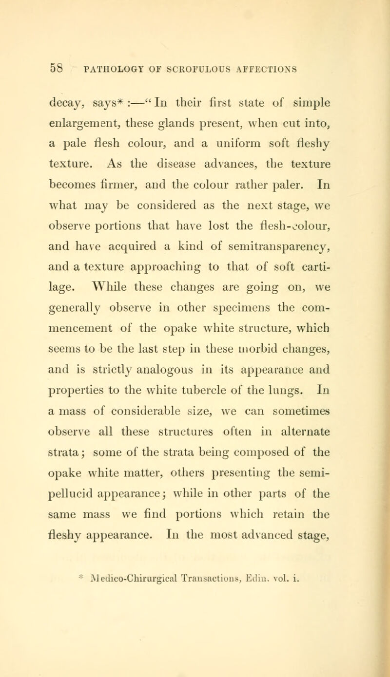 decay, says* :— In their first state of simple enlargement, these glands present, when cut into, a pale flesh colour, and a uniform soft fleshy texture. As the disease advances, the texture becomes firmer, and the colour rather paler. In what may be considered as the next stage, we observe portions that have lost the flesh-colour, and have acquired a kind of semitransparency, and a texture approaching to that of soft carti- lage. While these changes are going on, we generally observe in other specimens the com- mencement of the opake white structure, which seems to be the last step in these morbid changes, and is strictly analogous in its appearance and properties to the white tubercle of the lungs. In a mass of considerable size, wTe can sometimes observe all these structures often in alternate strata; some of the strata being composed of the opake white matter, others presenting the semi- pellucid appearance; while in other parts of the same mass we find portions which retain the fleshy appearance. In the most advanced stage, ;: Medico-Chirurgical Transactions, Edin. vol. i.