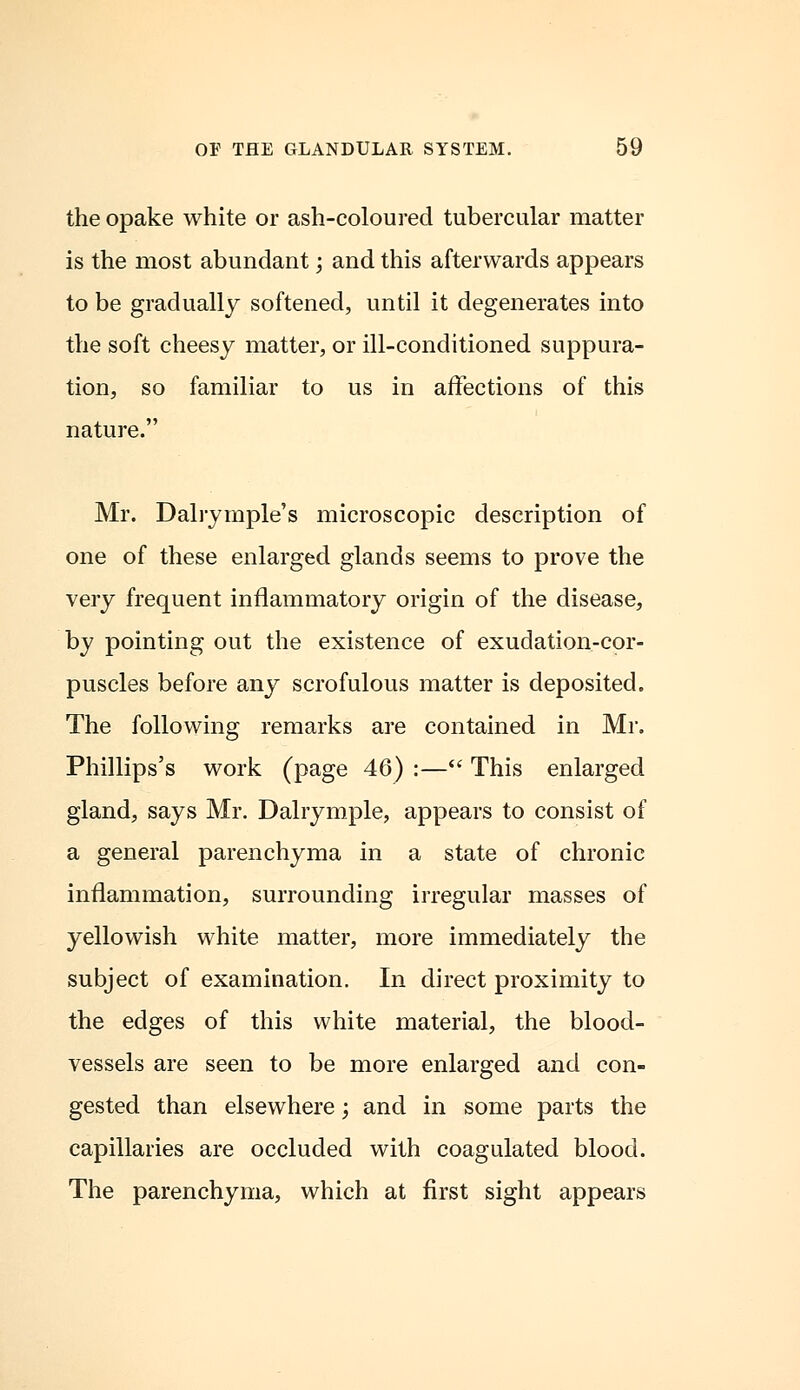 the opake white or ash-coloured tubercular matter is the most abundant; and this afterwards appears to be gradually softened, until it degenerates into the soft cheesy matter, or ill-conditioned suppura- tion, so familiar to us in affections of this nature. Mr. Dairymple's microscopic description of one of these enlarged glands seems to prove the very frequent inflammatory origin of the disease, by pointing out the existence of exudation-cor- puscles before any scrofulous matter is deposited. The following remarks are contained in Mr. Phillips's work (page 46) :— This enlarged gland, says Mr. Dalrymple, appears to consist of a general parenchyma in a state of chronic inflammation, surrounding irregular masses of yellowish white matter, more immediately the subject of examination. In direct proximity to the edges of this white material, the blood- vessels are seen to be more enlarged and con- gested than elsewhere; and in some parts the capillaries are occluded with coagulated blood. The parenchyma, which at first sight appears