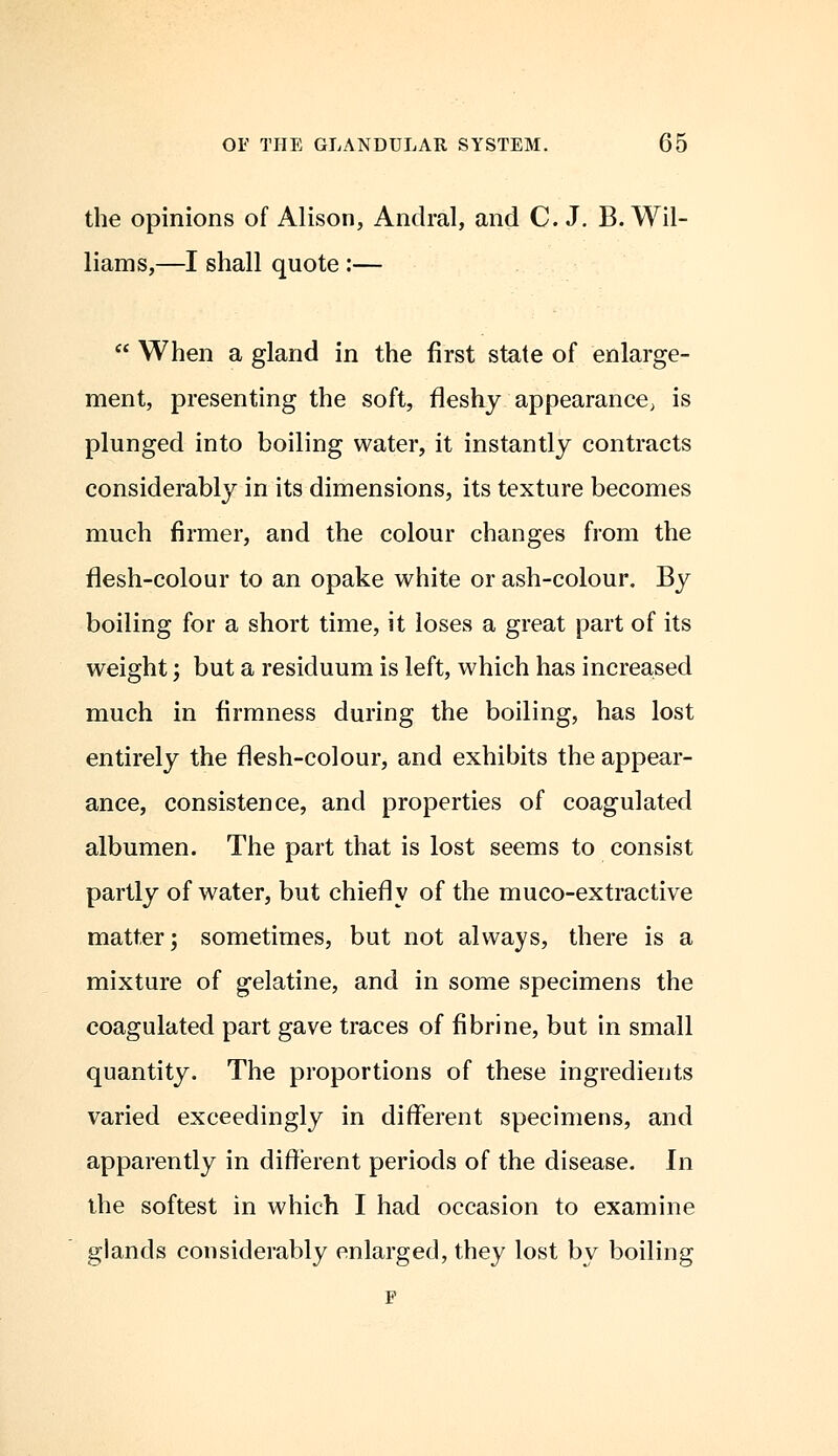 the opinions of Alison, Andral, and C.J. B. Wil- liams,—I shall quote :—  When a gland in the first state of enlarge- ment, presenting the soft, fleshy appearance; is plunged into boiling water, it instantly contracts considerably in its dimensions, its texture becomes much firmer, and the colour changes from the flesh-colour to an opake white or ash-colour. By boiling for a short time, it loses a great part of its weight; but a residuum is left, which has increased much in firmness during the boiling, has lost entirely the flesh-colour, and exhibits the appear- ance, consistence, and properties of coagulated albumen. The part that is lost seems to consist partly of water, but chiefly of the muco-extractive matter; sometimes, but not always, there is a mixture of gelatine, and in some specimens the coagulated part gave traces of fibrine, but in small quantity. The proportions of these ingredients varied exceedingly in different specimens, and apparently in different periods of the disease. In the softest in which I had occasion to examine glands considerably enlarged, they lost by boiling F