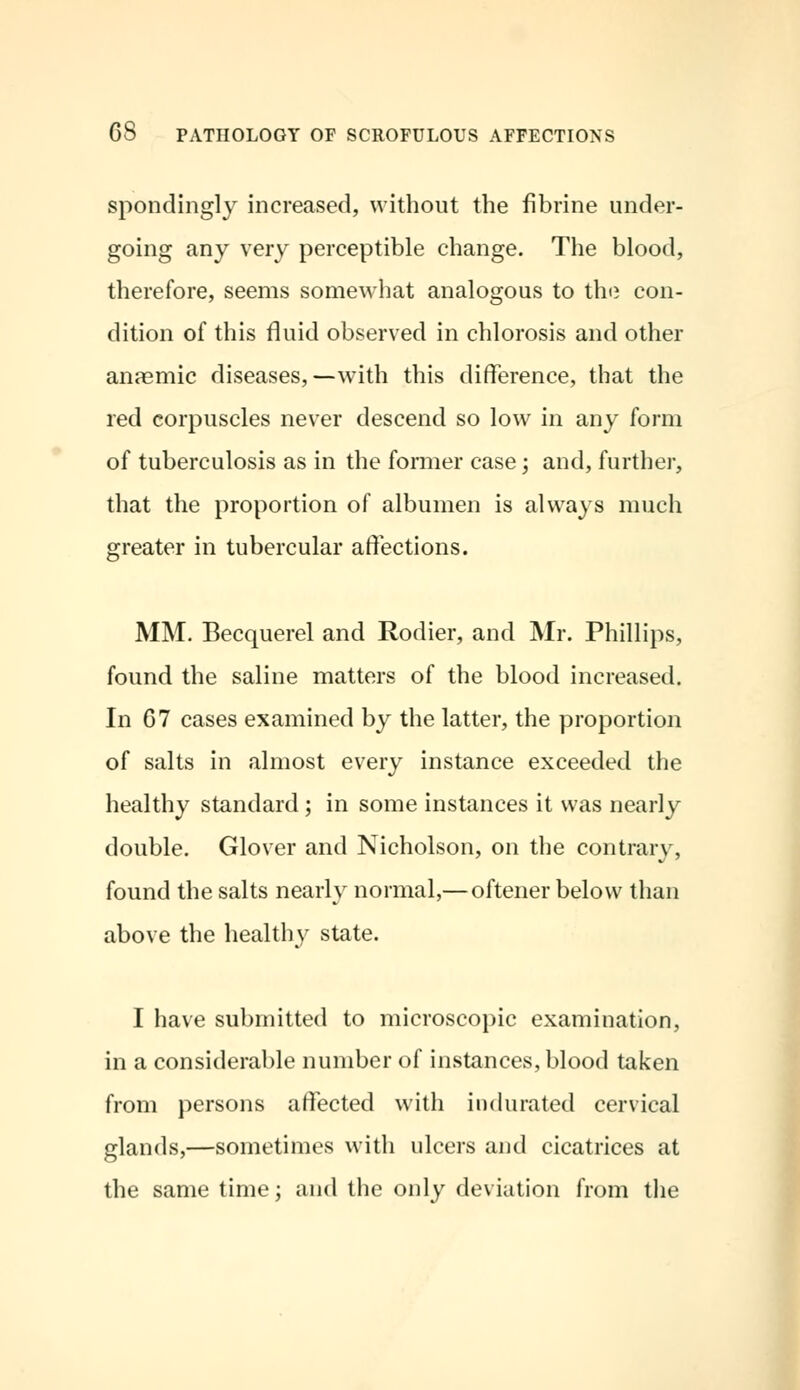 spondingly increased, without the fibrine under- going any very perceptible change. The blood, therefore, seems somewhat analogous to the con- dition of this fluid observed in chlorosis and other anaemic diseases,—with this difference, that the red corpuscles never descend so low in any form of tuberculosis as in the former case; and, further, that the proportion of albumen is always much greater in tubercular affections. MM. Becquerel and Rodier, and Mr. Phillips, found the saline matters of the blood increased. In 67 cases examined by the latter, the proportion of salts in almost every instance exceeded the healthy standard; in some instances it was nearly double. Glover and Nicholson, on the contrary, found the salts nearly normal,— oftener below than above the healthy state. I have submitted to microscopic examination, in a considerable number of instances, blood taken from persons affected with indurated cervical glands,—sometimes with ulcers and cicatrices at the same time; and the only deviation from the