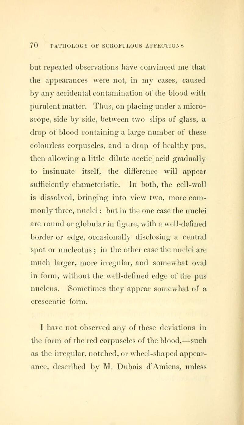 but repeated observations have convinced me that the appearances were not, in my cases, caused by any accidental contamination of the blood with purulent matter. Thus, on placing under a micro- scope, side by side, between two slips of glass, a drop of blood containing a large number of these colourless corpuscles, and a drop of healthy pus, then allowing a little dilute aceticacid gradually to insinuate itself, the difference will appear sufficiently characteristic. In both, the cell-wall is dissolved, bringing into view two, more com- monly three, nuclei: but in the one case the nuclei are round or globular in figure, with a well-defined border or edge, occasionally disclosing a central spot or nucleolus ; in the other case the nuclei are much larger, more irregular, and somewhat oval in form, without the well-defined edge of the pus nucleus. Sometimes they appear somewhat of a crescentic form. I have not observed any of these deviations in llie form of the red corpuscles of the blood,—such as the irregular, notched, or wheel-shaped appear- ance, described by M. Dubois d'Amiens, unless