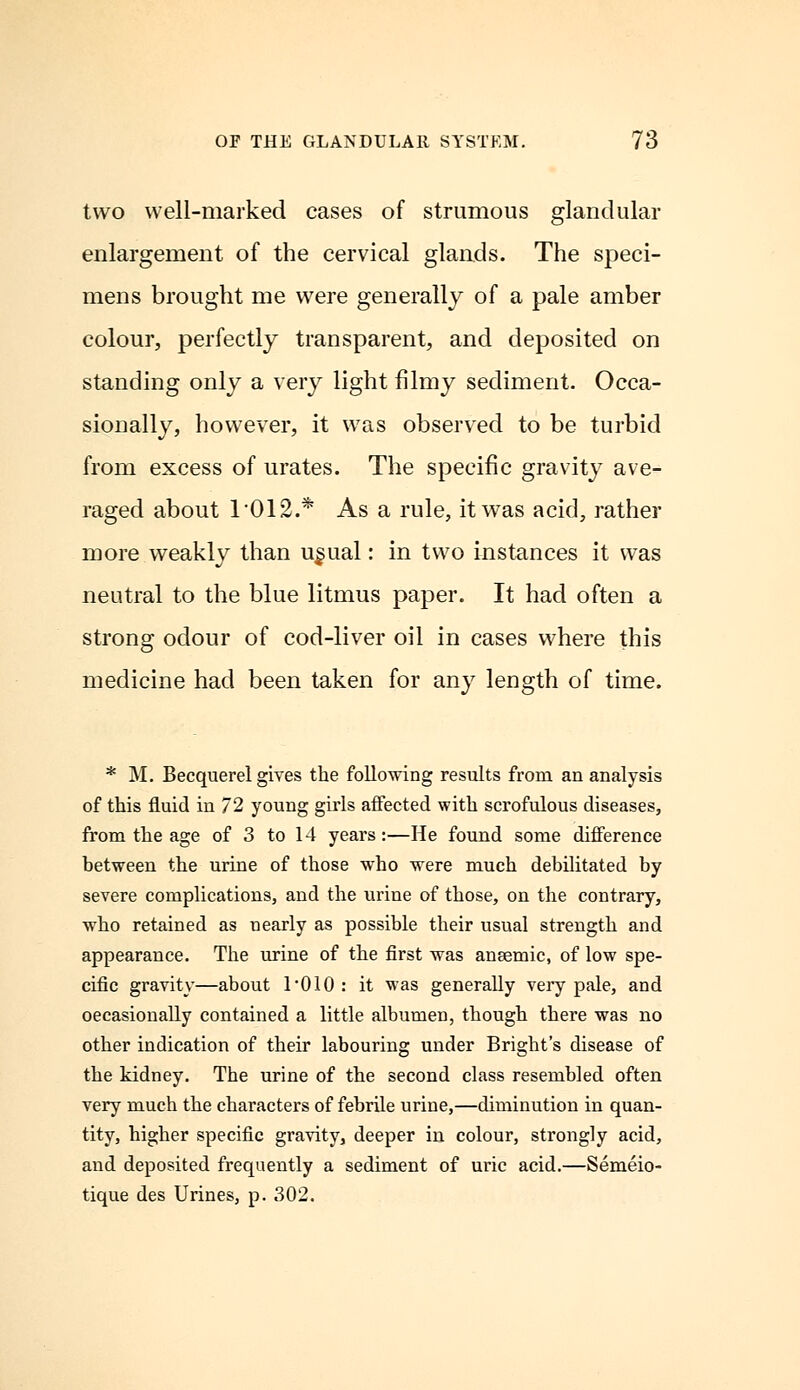 two well-marked cases of strumous glandular enlargement of the cervical glands. The speci- mens brought me were generally of a pale amber colour, perfectly transparent, and deposited on standing only a very light filmy sediment. Occa- sionally, however, it was observed to be turbid from excess of urates. The specific gravity ave- raged about 1012.* As a rule, it was acid, rather more weakly than u§ual: in two instances it was neutral to the blue litmus paper. It had often a strong odour of cod-liver oil in cases where this medicine had been taken for any length of time. * M. Becquerel gives the following results from an analysis of this fluid in 72 young girls affected with scrofulous diseases, from the age of 3 to 14 years:—He found some difference between the urine of those who were much debilitated by severe complications, and the urine of those, on the contrary, who retained as nearly as possible their usual strength and appearance. The urine of the first was anaemic, of low spe- cific gravity—about 1*010 : it was generally very pale, and occasionally contained a little albumen, though there was no other indication of their labouring under Bright's disease of the kidney. The urine of the second class resembled often very much the characters of febrile urine,—diminution in quan- tity, higher specific gravity, deeper in colour, strongly acid, and deposited frequently a sediment of uric acid.—Semeio- tique des Urines, p. 302.