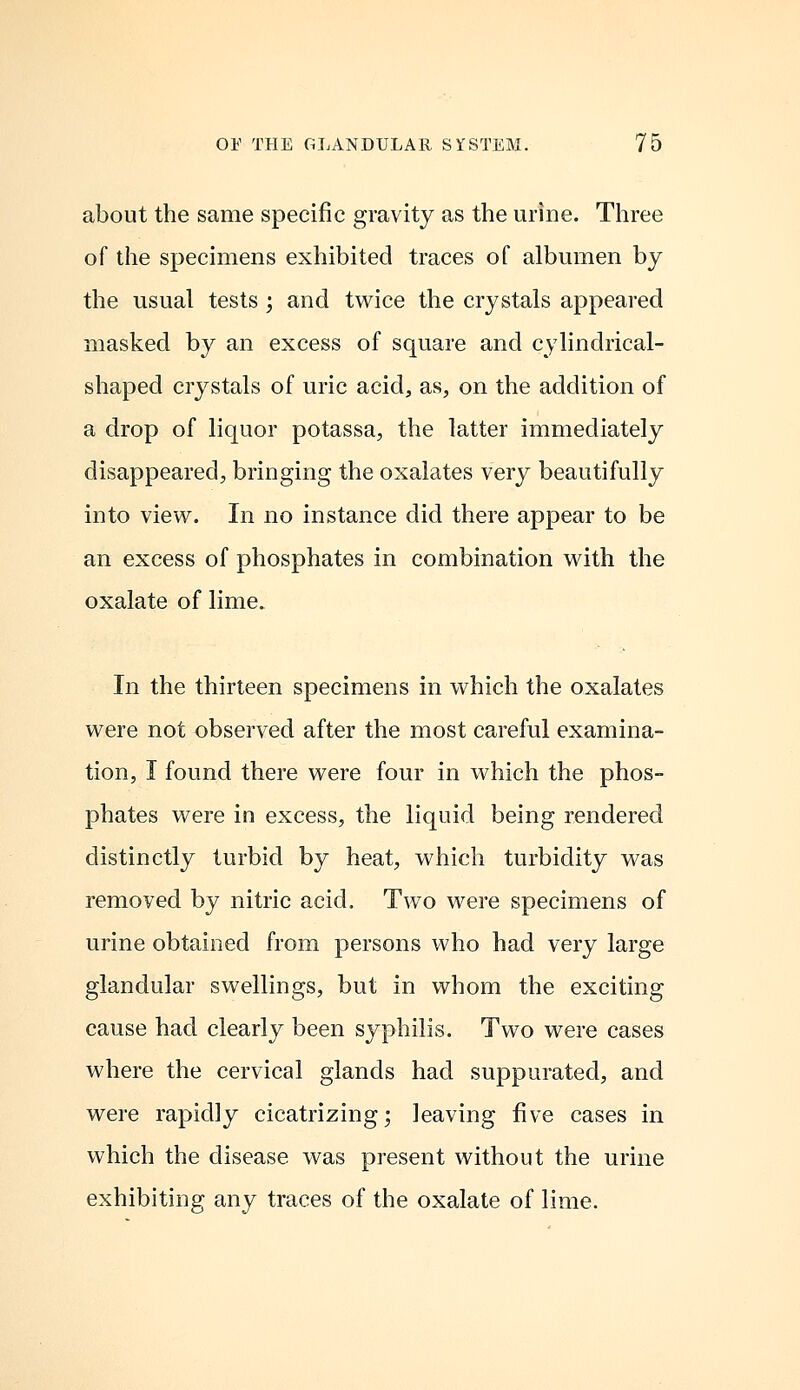 about the same specific gravity as the urine. Three of the specimens exhibited traces of albumen by the usual tests; and twice the crystals appeared masked by an excess of square and cylindrical- shaped crystals of uric acid, as, on the addition of a drop of liquor potassa, the latter immediately disappeared, bringing the oxalates very beautifully into view. In no instance did there appear to be an excess of phosphates in combination with the oxalate of lime. In the thirteen specimens in which the oxalates were not observed after the most careful examina- tion, I found there were four in which the phos- phates were in excess, the liquid being rendered distinctly turbid by heat, which turbidity was removed by nitric acid. Two were specimens of urine obtained from persons who had very large glandular swellings, but in whom the exciting cause had clearly been syphilis. Two were cases where the cervical glands had suppurated, and were rapidly cicatrizing; leaving five cases in which the disease was present without the urine exhibiting any traces of the oxalate of lime.