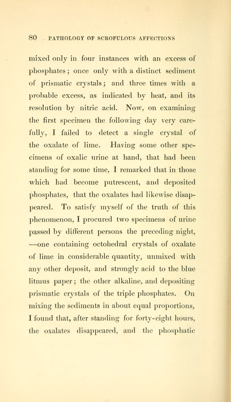 mixed only in four instances with an excess of phosphates; once only with a distinct sediment of prismatic crystals; and three times with a probable excess, as indicated by heat, and its resolution by nitric acid. Now, on examining the first specimen the following day very care- fully, I failed to detect a single crystal of the oxalate of lime. Having some other spe- cimens of oxalic urine at hand, that had been standiug for some time, I remarked that in those which had become putrescent, and deposited phosphates, that the oxalates had likewise disap- peared. To satisfy myself of the truth of this phenomenon, I procured two specimens of urine passed by different persons the preceding night, —one containing octohedral crystals of oxalate of lime in considerable quantity, unmixed with any other deposit, and strongly acid to the blue litmus paper; the other alkaline, and depositing prismatic crystals of the triple phosphates. On mixing the sediments in about equal proportions, I found that, after standing for forty-eight hours, the oxalates disappeared, and the phosphatic