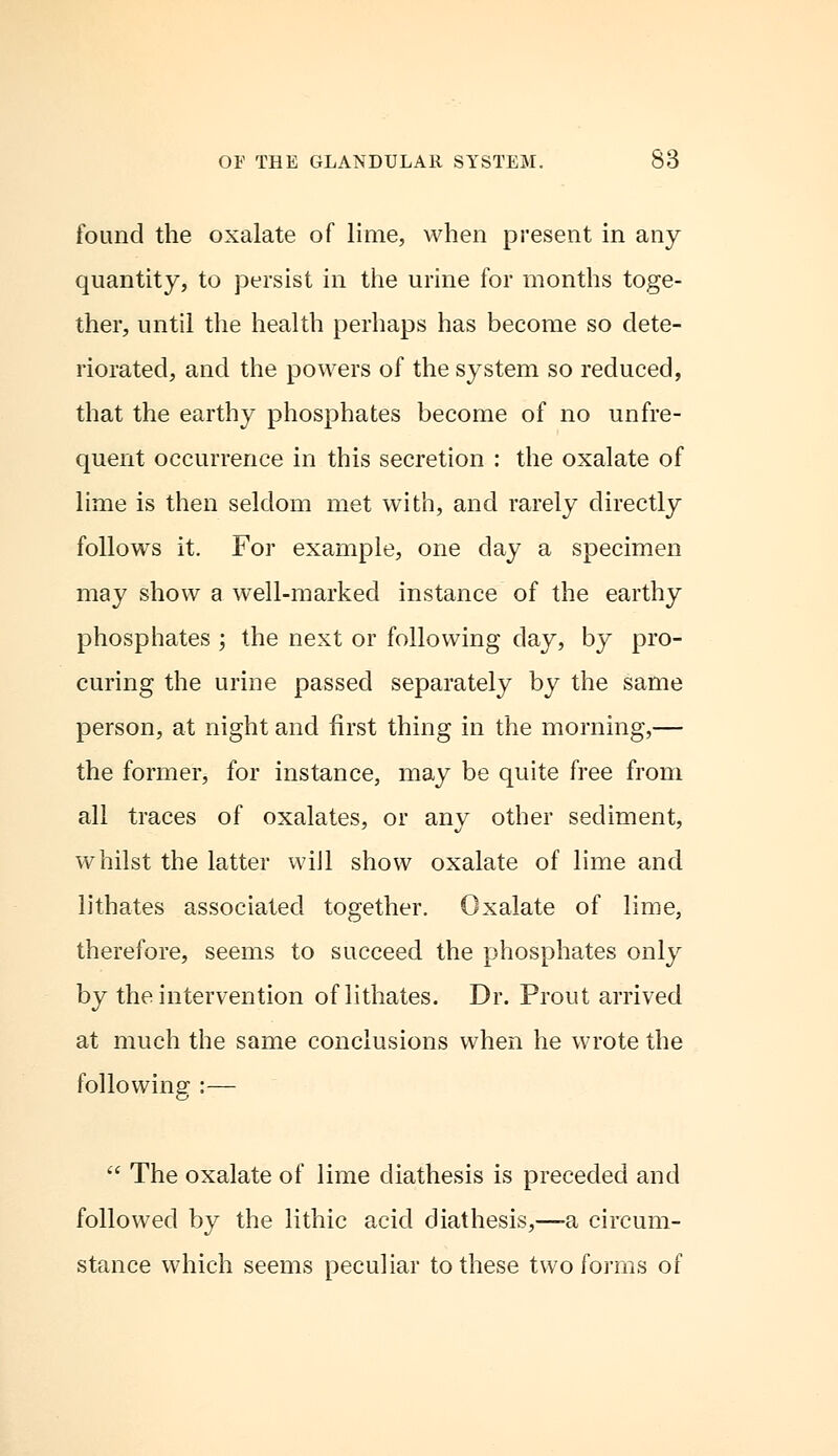 found the oxalate of lime, when present in any quantity, to persist in the urine for months toge- ther, until the health perhaps has become so dete- riorated, and the powers of the system so reduced, that the earthy phosphates become of no unfre- quent occurrence in this secretion : the oxalate of lime is then seldom met with, and rarely directly follows it. For example, one day a specimen may show a well-marked instance of the earthy phosphates ; the next or following day, by pro- curing the urine passed separately by the same person, at night and first thing in the morning,— the former, for instance, may be quite free from all traces of oxalates, or any other sediment, whilst the latter wiJl show oxalate of lime and lithates associated together. Oxalate of lime, therefore, seems to succeed the phosphates only by the intervention of lithates. Dr. Prout arrived at much the same conclusions when he wrote the following :—  The oxalate of lime diathesis is preceded and followed by the lithic acid diathesis,—a circum- stance which seems peculiar to these two forms of