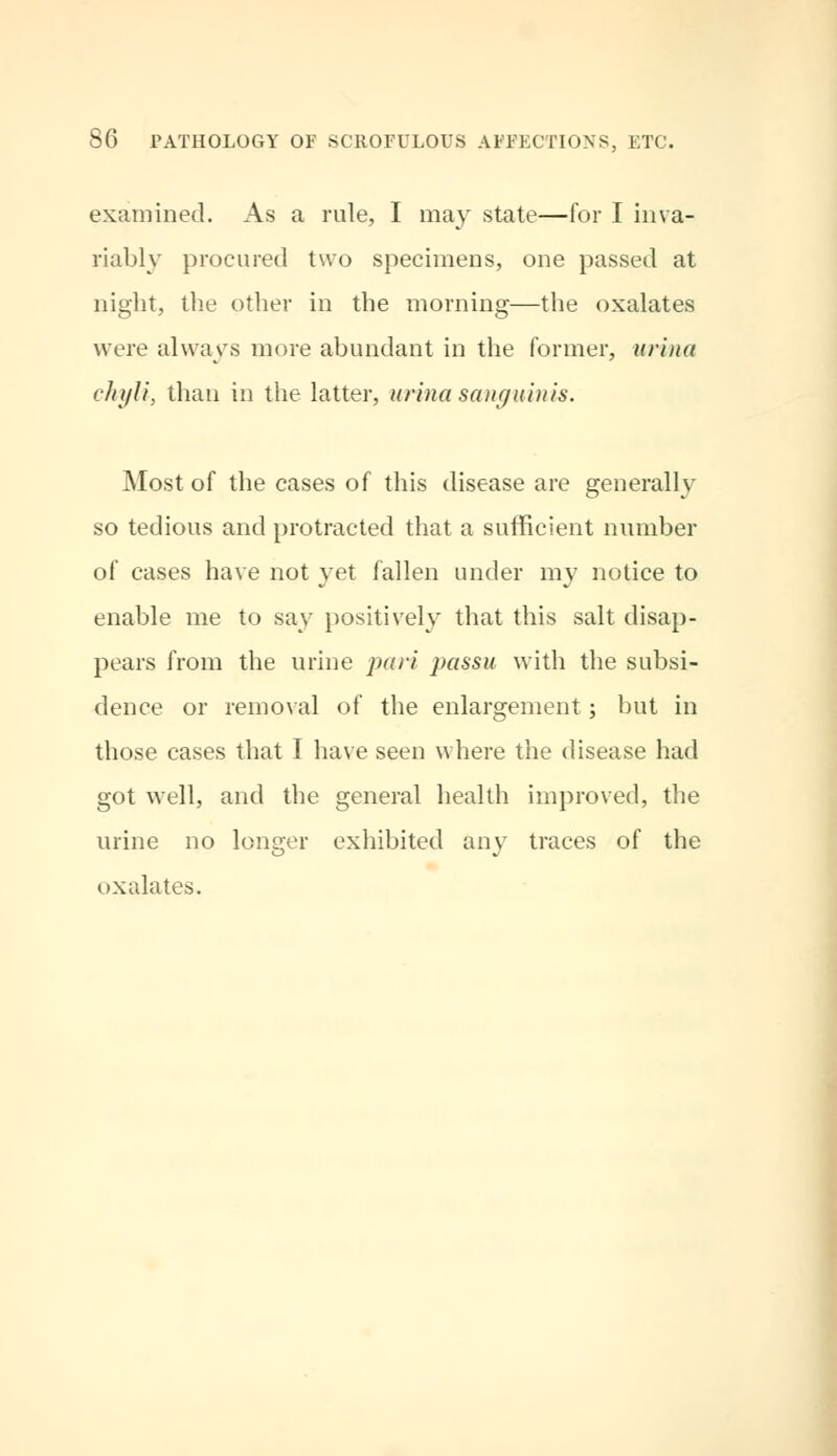 examined. As a rule, I may state—for I inva- riably procured two specimens, one passed at night, the other in the morning—the oxalates were always more abundant in the former, urina chyli, than in the latter, urina sanguinis. Most of the cases of this disease are generally so tedious and protracted that a sufficient number of cases have not yet fallen under my notice to enable me to say positively that this salt disap- pears from the urine pari passu with the subsi- dence or removal of the enlargement; but in those cases that I have seen where the disease had got well, and the general health improved, the urine no longer exhibited any traces of the oxalates.