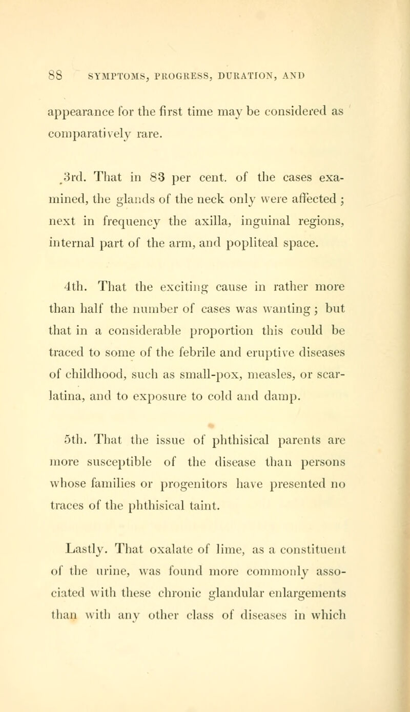 appearance for the first time may be considered as comparatively rare. 3rd. That in 83 per cent, of the cases exa- mined, the glands of the neck only were affected ; next in frequency the axilla, inguinal regions, internal part of the arm, and popliteal space. 4th. That the exciting cause in rather more than half the number of cases was wanting ; but that in a considerable proportion this could be traced to some of the febrile and eruptive diseases of childhood, such as small-pox, measles, or scar- latina, and to exposure to cold and damp. 5th. That the issue of phthisical parents are more susceptible of the disease than persons whose families or progenitors have presented no traces of the phthisical taint. Lastly. That oxalate of lime, as a constituent of the urine, was found more commonly asso- ciated with these chronic glandular enlargements than with any other class of diseases in which