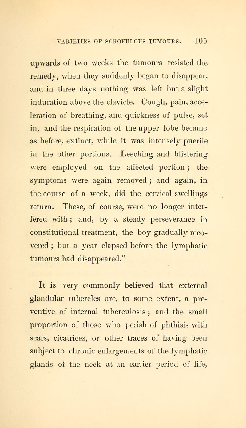 upwards of two weeks the tumours resisted the remedy, when they suddenly began to disappear, and in three days nothing was left but a slight induration above the clavicle. Cough, pain, acce- leration of breathing, and quickness of pulse, set in, and the respiration of the upper lobe became as before, extinct, while it was intensely puerile in the other portions. Leeching and blistering were employed on the affected portion; the symptoms were again removed ; and again, in the course of a week, did the cervical swellings return. These, of course, were no longer inter- fered with; and, by a steady perseverance in constitutional treatment, the boy gradually reco- vered j but a year elapsed before the lymphatic tumours had disappeared. It is very commonly believed that external glandular tubercles are, to some extent, a pre- ventive of internal tuberculosis ; and the small proportion of those who perish of phthisis with scars, cicatrices, or other traces of having been subject to chronic enlargements of the lymphatic glands of the neck at an earlier period of life,