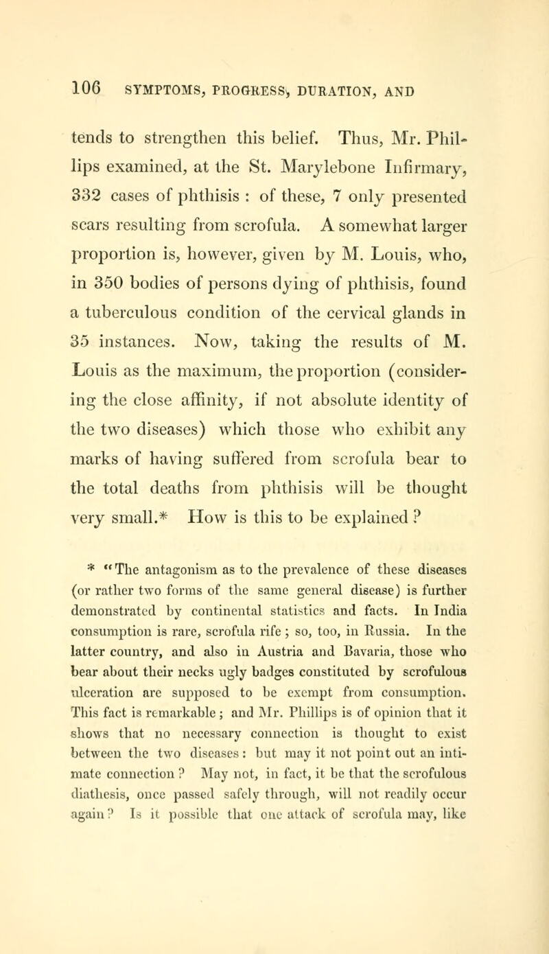 tends to strengthen this belief. Thus, Mr. Phil- lips examined, at the St. Marylebone Infirmary, 332 cases of phthisis : of these, 7 only presented scars resulting from scrofula. A somewhat larger proportion is, however, given by M. Louis, who, in 350 bodies of persons dying of phthisis, found a tuberculous condition of the cervical glands in 35 instances. Now, taking the results of M. Louis as the maximum, the proportion (consider- ing the close affinity, if not absolute identity of the two diseases) which those who exhibit any marks of having suffered from scrofula bear to the total deaths from phthisis will be thought very small.* How is this to be explained ? *  The antagonism as to the prevalence of these diseases (or rather two forms of the same general disease) is further demonstrated hy continental statistics and facts. In India consumption is rare, scrofula rife ; so, too, in Russia. In the latter country, and also in Austria and Bavaria, those who bear about their necks ugly badges constituted by scrofulous ulceration are supposed to be exempt from consumption. This fact is remarkable ; and Mr. Phillips is of opinion that it shows that no necessary connection is thought to exist between the two diseases : but may it not point out an inti- mate connection ? May not, in fact, it be that the scrofulous diathesis, once passed safely through, will not readily occur again? Is it possible that one attack of scrofula may, like