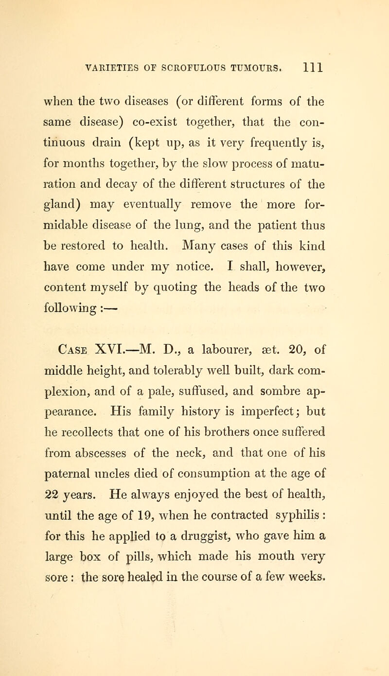 when the two diseases (or different forms of the same disease) co-exist together, that the con- tinuous drain (kept up, as it very frequently is, for months together, by the slow process of matu- ration and decay of the different structures of the gland) may eventually remove the more for- midable disease of the lung, and the patient thus be restored to health. Many cases of this kind have come under my notice. I shall, however, content myself by quoting the heads of the two following :— Case XVI.—M. D., a labourer, ast. 20, of middle height, and tolerably well built, dark com- plexion, and of a pale, suffused, and sombre ap- pearance. His family history is imperfect; but he recollects that one of his brothers once suffered from abscesses of the neck, and that one of his paternal uncles died of consumption at the age of 22 years. He always enjoyed the best of health, until the age of 19, when he contracted syphilis : for this he applied to a druggist, who gave him a large box of pills, which made his mouth very sore: the sore healed in the course of a few weeks.