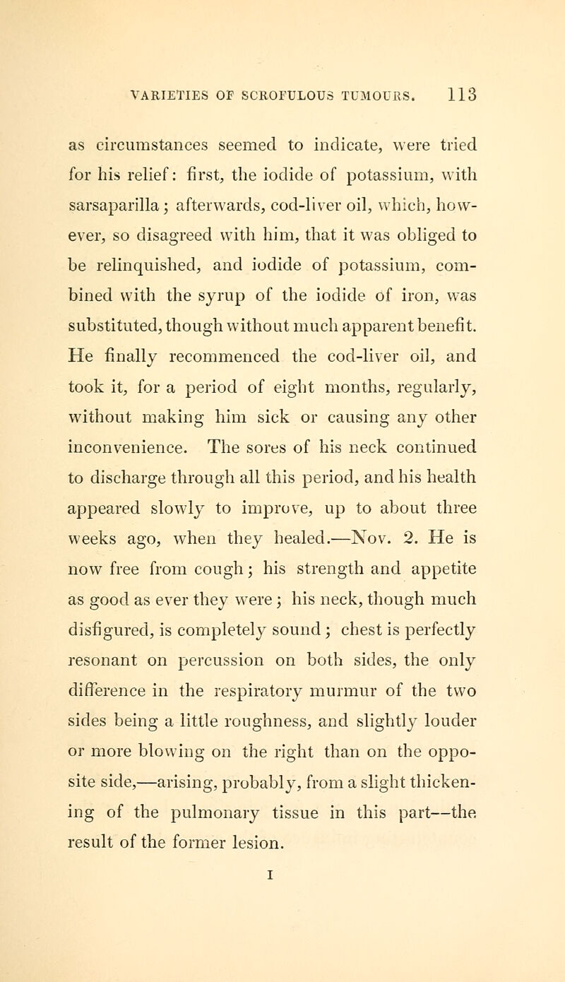 as circumstances seemed to indicate, were tried for his relief: first, the iodide of potassium, with sarsaparilla; afterwards, cod-liver oil, which, how- ever, so disagreed with him, that it was obliged to be relinquished, and iodide of potassium, com- bined with the syrup of the iodide of iron, was substituted, though without much apparent benefit. He finally recommenced the cod-liver oil, and took it, for a period of eight months, regularly, without making him sick or causing any other inconvenience. The sores of his neck continued to discharge through all this period, and his health appeared slowly to improve, up to about three weeks ago, when they healed.—Nov. 2. He is now free from cough; his strength and appetite as good as ever they were ; his neck, though much disfigured, is completely sound ; chest is perfectly resonant on percussion on both sides, the only difference in the respiratory murmur of the two sides being a little roughness, and slightly louder or more blowing on the right than on the oppo- site side,—arising, probably, from a slight thicken- ing of the pulmonary tissue in this part—the result of the former lesion. i