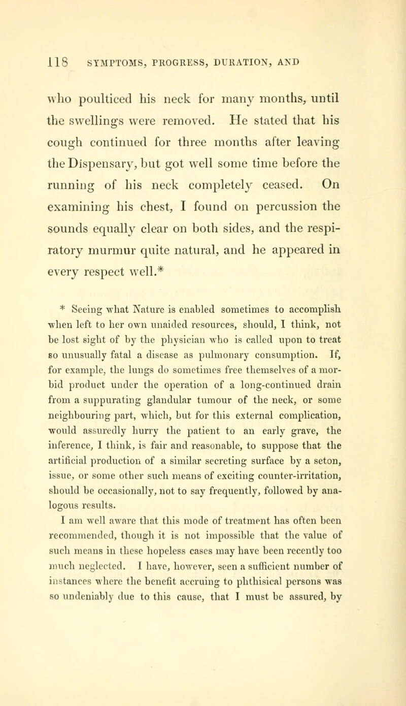 who poulticed his neck for many months, until the swellings were removed. He stated that his cough continued for three months after leaving the Dispensary, but got well some time before the running of his neck completely ceased. On examining his chest, I found on percussion the sounds equally clear on both sides, and the respi- ratory murmur quite natural, and he appeared in every respect well.* * Seeing what Nature is enabled sometimes to accomplish when left to her own unaided resources, should, 1 think, not be lost sight of by the physician who is called upon to treat bo unusually fatal a disease as pulmonary consumption. If, for example, the lungs do sometimes free themselves of a mor- bid product under the operation of a long-continued drain from a suppurating glandular tumour of the neck, or some neighbouring part, which, but for this external complication, would assuredly hurry the patient to an early grave, the inference, I think, is fair and reasonable, to suppose that the artificial production of a similar secreting surface by a seton, issue, or some other such means of exciting counter-irritation, should be occasionally, not to say frequently, followed by ana- logous results. I am well aware that this mode of treatment has often been recommended, though it is not impossible that the value of such means in these hopeless cases may have been recently too much neglected. I have, however, seen a sufficient number of instances where the benefit accruing to phthisical persons was so undeniably due to this cause, that I must be assured, by