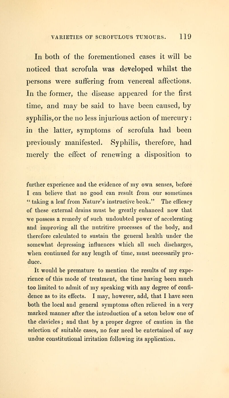 In both of the forementioned cases it will be noticed that scrofula was developed whilst the persons were suffering from venereal affections. In the former, the disease appeared for the first time, and may be said to have been caused, by syphilis,or the no less injurious action of mercury; in the latter, symptoms of scrofula had been previously manifested. Syphilis, therefore, had merely the effect of renewing a disposition to further experience and the evidence of my own senses, before I can believe that no good can result from our sometimes  taking a leaf from Nature's instructive book. The efficacy of these external drains must be greatly enhanced now that we possess a remedy of such undoubted power of accelerating and improving all the nutritive processes of the body, and therefore calculated to sustain the general health under the somewhat depressing influences which all such discharges, when continued for any length of time, must necessarily pro- duce. It would be premature to mention the results of my expe- rience of this mode of treatment, the time having been much too limited to admit of my speaking with any degree of confi- dence as to its effects. I may, however, add, that I have seen both the local and general symptoms often relieved in a very marked manner after the introduction of a seton below one of the clavicles; and that by a proper degree of caution in the selection of suitable cases, no fear need be entertained of any undue constitutional irritation following its application.