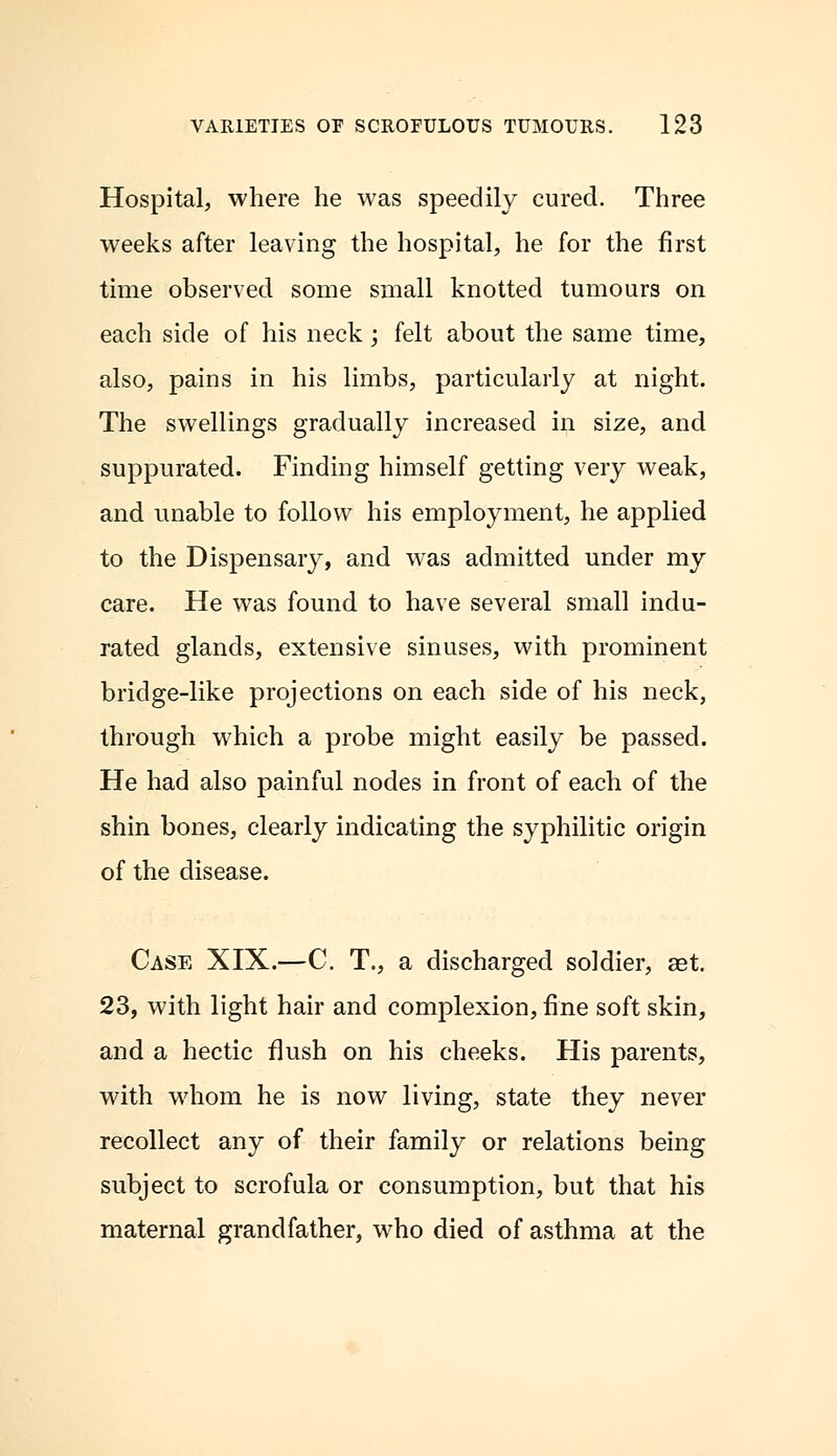 Hospital, where he was speedily cured. Three weeks after leaving the hospital, he for the first time observed some small knotted tumours on each side of his neck; felt about the same time, also, pains in his limbs, particularly at night. The swellings gradually increased in size, and suppurated. Finding himself getting very weak, and unable to follow his employment, he applied to the Dispensary, and was admitted under my care. He was found to have several small indu- rated glands, extensive sinuses, with prominent bridge-like projections on each side of his neck, through which a probe might easily be passed. He had also painful nodes in front of each of the shin bones, clearly indicating the syphilitic origin of the disease. Case XIX.—C. T., a discharged soldier, aet 23, with light hair and complexion, fine soft skin, and a hectic flush on his cheeks. His parents, with whom he is now living, state they never recollect any of their family or relations being subject to scrofula or consumption, but that his maternal grandfather, who died of asthma at the