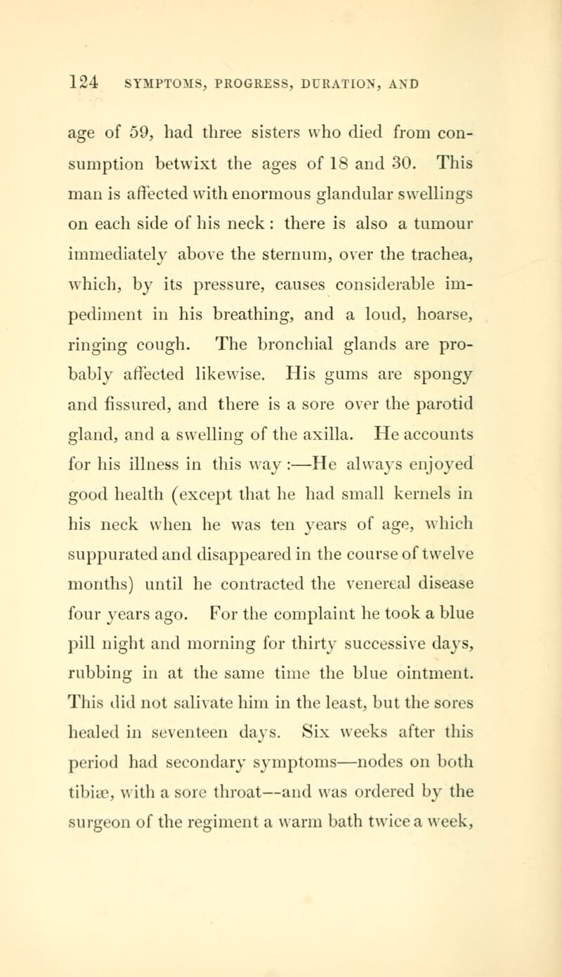 age of 59, bad three sisters who died from con- sumption betwixt the ages of 18 and 30. This man is affected with enormous glandular swellings on each side of his neck : there is also a tumour immediately above the sternum, over the trachea, which, by its pressure, causes considerable im- pediment in his breathing, and a loud, hoarse, ringing cough. The bronchial glands are pro- bably affected likewise. His gums are spongy and fissured, and there is a sore over the parotid gland, and a swelling of the axilla. He accounts for his illness in this way :—He always enjoyed good health (except that he had small kernels in his neck when he was ten years of age, which suppurated and disappeared in the course of twelve months) until he contracted the venereal disease four years ago. For the complaint he took a blue pill night and morning for thirty successive days, rubbing in at the same time the blue ointment. This did not salivate him in the least, but the sores healed in seventeen days. Six weeks after this period had secondary symptoms—nodes on both tibiae, with a sore throat—and was ordered by the surgeon of the regiment a warm bath twice a week,