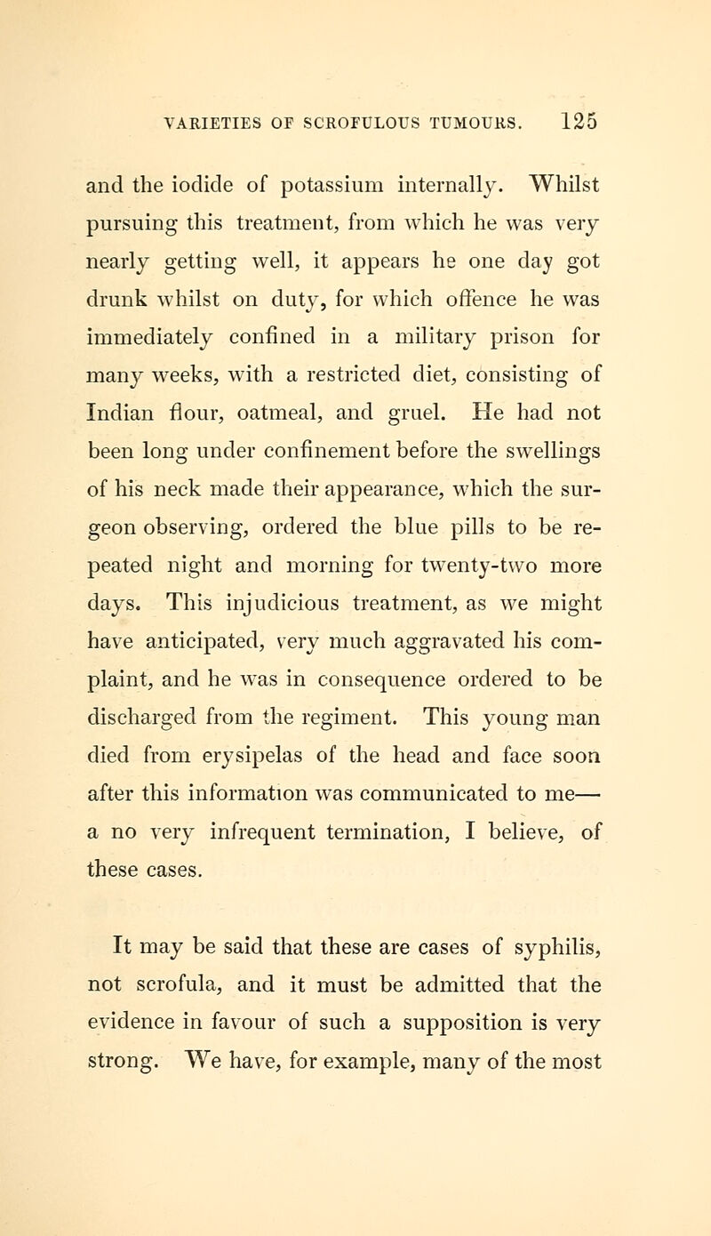 and the iodide of potassium internally. Whilst pursuing this treatment, from which he was very nearly getting well, it appears he one day got drunk whilst on duty, for which offence he was immediately confined in a military prison for many weeks, with a restricted diet, consisting of Indian flour, oatmeal, and gruel. He had not been long under confinement before the swellings of his neck made their appearance, which the sur- geon observing, ordered the blue pills to be re- peated night and morning for twenty-two more days. This injudicious treatment, as we might have anticipated, very much aggravated his com- plaint, and he was in consequence ordered to be discharged from the regiment. This young man died from erysipelas of the head and face soon after this information was communicated to me— a no very infrequent termination, I believe, of these cases. It may be said that these are cases of syphilis, not scrofula, and it must be admitted that the evidence in favour of such a supposition is very strong. We have, for example, many of the most