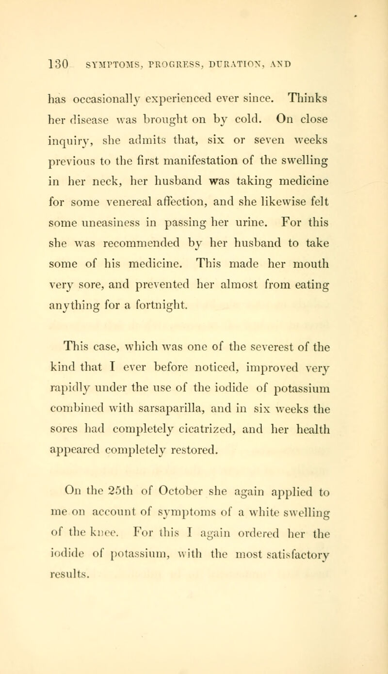 has occasionally experienced ever since. Thinks her disease was brought on by cold. On close inquiry, she admits that, six or seven weeks previous to the first manifestation of the swelling in her neck, her husband was taking medicine for some venereal affection, and she likewise felt some uneasiness in passing her urine. For this she was recommended by her husband to take some of his medicine. This made her mouth very sore, and prevented her almost from eating anything for a fortnight. This case, which was one of the severest of the kind that I ever before noticed, improved very rapidly under the use of the iodide of potassium combined with sarsaparilla, and in six weeks the sores had completely cicatrized, and her health appeared completely restored. On the 25th of October she again applied to me on account of symptoms of a white swelling of the knee. For this I again ordered her the iodide of potassium, with the most satisfactory results.