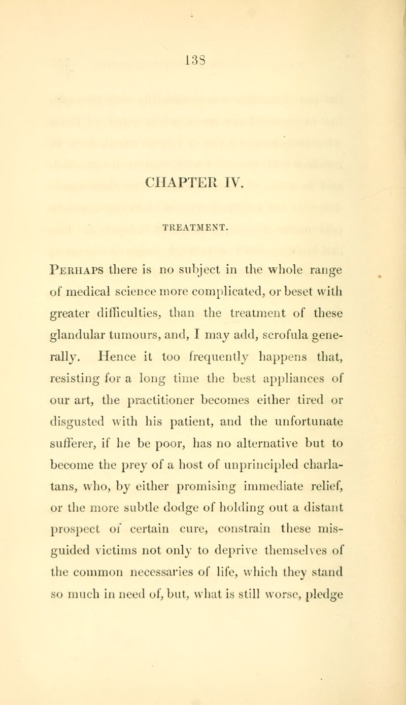 13S CHAPTER IV. TREATMENT. Perhaps there is no subject in the whole range of medical science more complicated, or beset with greater difficulties, than the treatment of these glandular tumours, and, I may add, scrofula gene- rally. Hence it too frequently happens that, resisting for a long time the best appliances of our art, the practitioner becomes either tired or disgusted with his patient, and the unfortunate sufferer, if he be poor, has no alternative but to become the prey of a host of unprincipled charla- tans, who, by either promising immediate relief, or the more subtle dodge of holding out a distant prospect of certain cure, constrain these mis- guided victims not only to deprive themselves of the common necessaries of life, which they stand so much in need of, but, what is still worse, pledge