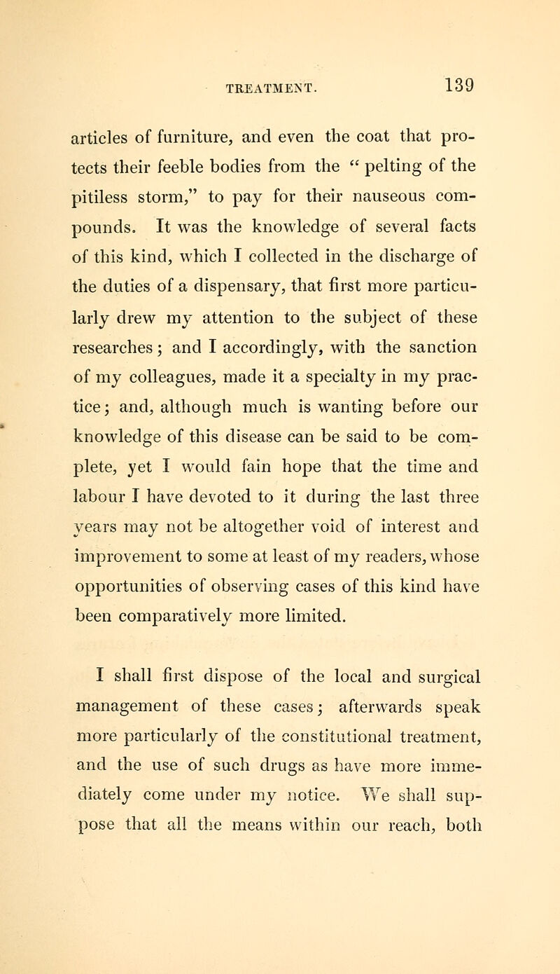 articles of furniture, and even the coat that pro- tects their feeble bodies from the  pelting of the pitiless storm, to pay for their nauseous com- pounds. It was the knowledge of several facts of this kind, which I collected in the discharge of the duties of a dispensary, that first more particu- larly drew my attention to the subject of these researches; and I accordingly, with the sanction of my colleagues, made it a specialty in my prac- tice ; and, although much is wanting before our knowledge of this disease can be said to be com- plete, yet I would fain hope that the time and labour I have devoted to it during the last three years may not be altogether void of interest and improvement to some at least of my readers, whose opportunities of observing cases of this kind have been comparatively more limited. I shall first dispose of the local and surgical management of these cases; afterwards speak more particularly of the constitutional treatment, and the use of such drugs as have more imme- diately come under my notice. We shall sup- pose that all the means within our reach, both