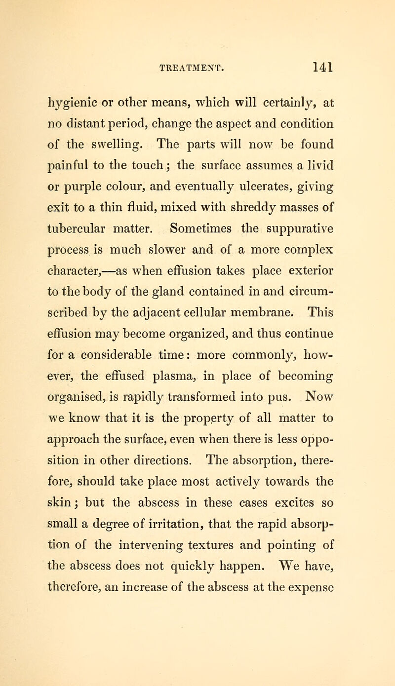 hygienic or other means, which will certainly, at no distant period, change the aspect and condition of the swelling. The parts will now be found painful to the touch; the surface assumes a livid or purple colour, and eventually ulcerates, giving exit to a thin fluid, mixed with shreddy masses of tubercular matter. Sometimes the suppurative process is much slower and of a more complex character,—as when effusion takes place exterior to the body of the gland contained in and circum- scribed by the adjacent cellular membrane. This effusion may become organized, and thus continue for a considerable time: more commonly, how- ever, the effused plasma, in place of becoming organised, is rapidly transformed into pus. Now we know that it is the property of all matter to approach the surface, even when there is less oppo- sition in other directions. The absorption, there- fore, should take place most actively towards the skin; but the abscess in these cases excites so small a degree of irritation, that the rapid absorp- tion of the intervening textures and pointing of the abscess does not quickly happen. We have, therefore, an increase of the abscess at the expense