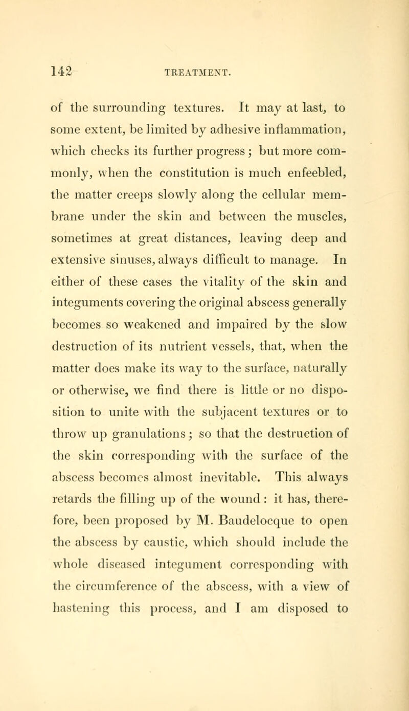 of the surrounding textures. It may at last, to some extent, be limited by adhesive inflammation, which checks its further progress ; but more com- monly, when the constitution is much enfeebled, the matter creeps slowly along the cellular mem- brane under the skin and between the muscles, sometimes at great distances, leaving deep and extensive sinuses, always difficult to manage. In either of these cases the vitality of the skin and integuments covering the original abscess generally becomes so weakened and impaired by the slow destruction of its nutrient vessels, that, when the matter does make its way to the surface, naturally or otherwise, we find there is little or no dispo- sition to unite with the subjacent textures or to throw up granulations; so that the destruction of the skin corresponding with the surface of the abscess becomes almost inevitable. This always retards the filling up of the wound : it has, there- fore, been proposed by M. Baudelocque to open the abscess by caustic, which should include the whole diseased integument corresponding with the circumference of the abscess, with a view of hastening this process, and I am disposed to
