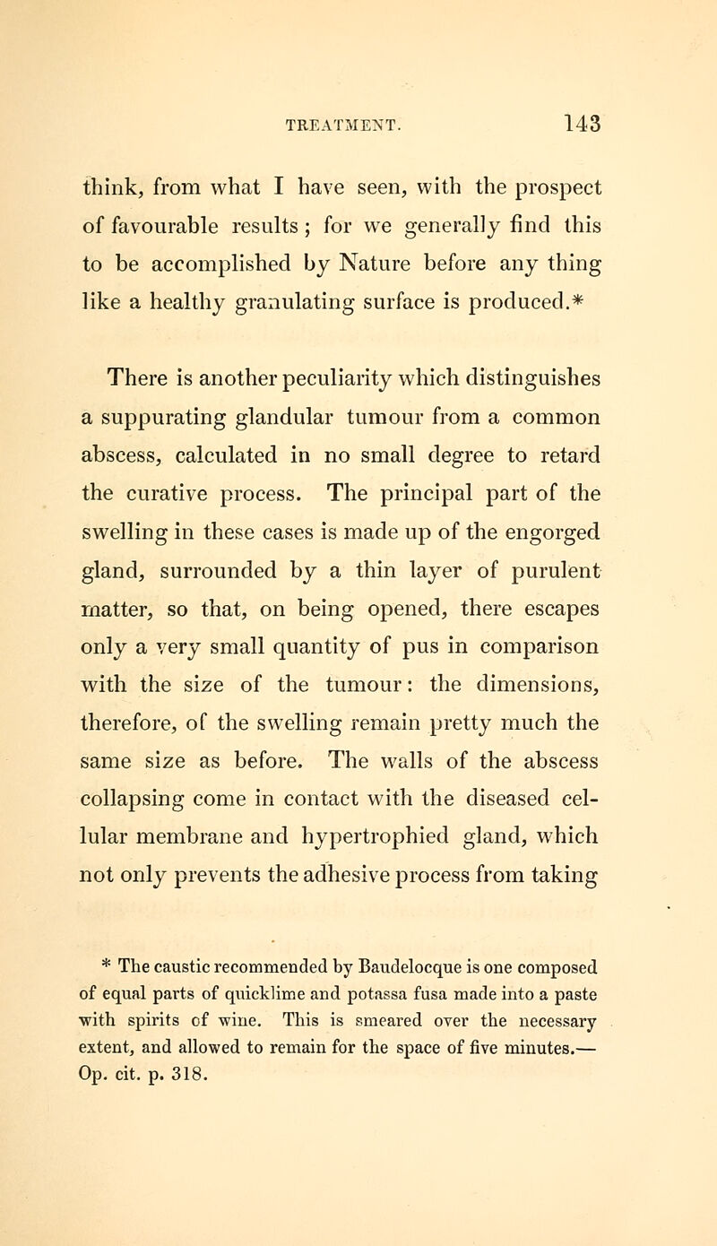 think, from what I have seen, with the prospect of favourable results; for we generally find this to be accomplished by Nature before any thing like a healthy granulating surface is produced.* There is another peculiarity which distinguishes a suppurating glandular tumour from a common abscess, calculated in no small degree to retard the curative process. The principal part of the swelling in these cases is made up of the engorged gland, surrounded by a thin layer of purulent matter, so that, on being opened, there escapes only a very small quantity of pus in comparison with the size of the tumour: the dimensions, therefore, of the swelling remain pretty much the same size as before. The walls of the abscess collapsing come in contact with the diseased cel- lular membrane and hypertrophied gland, which not only prevents the adhesive process from taking * The caustic recommended by Baudelocque is one composed of equal parts of quicklime and potassa fusa made into a paste with spirits of wine. This is smeared over the necessary extent, and allowed to remain for the space of five minutes.— Op. cit. p. 318.