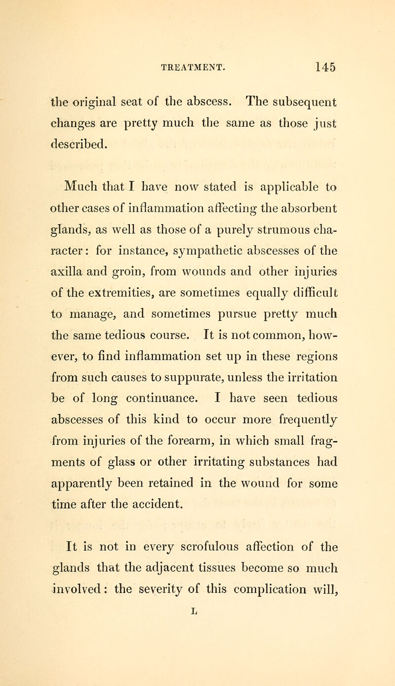 the original seat of the abscess. The subsequent changes are pretty much the same as those just described. Much that I have now stated is applicable to other cases of inflammation affecting the absorbent glands, as well as those of a purely strumous cha- racter : for instance, sympathetic abscesses of the axilla and groin, from wounds and other injuries of the extremities, are sometimes equally difficult to manage, and sometimes pursue pretty much the same tedious course. It is not common, how- ever, to find inflammation set up in these regions from such causes to suppurate, unless the irritation be of long continuance. I have seen tedious abscesses of this kind to occur more frequently from injuries of the forearm, in which small frag- ments of glass or other irritating substances had apparently been retained in the wound for some time after the accident. It is not in every scrofulous affection of the glands that the adjacent tissues become so much involved: the severity of this complication will, L