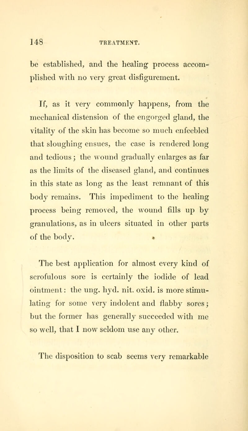 be established, and the healing process accom- plished with no very great disfigurement. Jf, as it very commonly happens, from the mechanical distension of the engorged gland, the vitality of the skin has become so much enfeebled that sloughing ensues, the case is rendered long and tedious; the wound gradually enlarges as far as the limits of the diseased gland, and continues in this state as long as the least remnant of this body remains. This impediment to the healing process being removed, the wound fills up by granulations, as in ulcers situated in other parts of the body. » The best application for almost every kind of scrofulous sore is certainly the iodide of lead ointment: the ung. hyd. nit. oxid. is more stimu- lating for some very indolent and flabby sores -, but the former has generally succeeded with me so well, that I now seldom use any other. The disposition to scab seems very remarkable