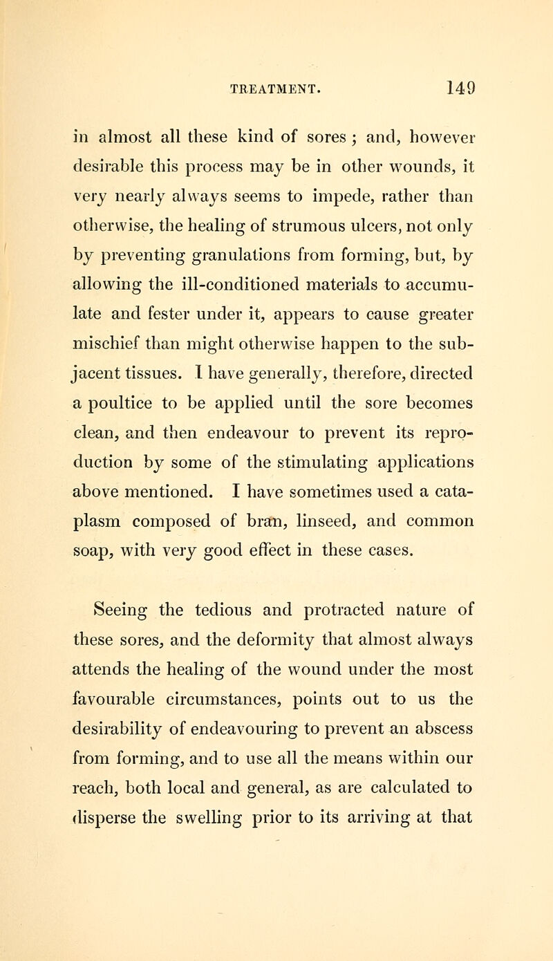 in almost all these kind of sores ; and, however desirable this process may be in other wounds, it very nearly always seems to impede, rather than otherwise, the healing of strumous ulcers, not only by preventing granulations from forming, but, by allowing the ill-conditioned materials to accumu- late and fester under it, appears to cause greater mischief than might otherwise happen to the sub- jacent tissues. I have generally, therefore, directed a poultice to be applied until the sore becomes clean, and then endeavour to prevent its repro- duction by some of the stimulating applications above mentioned. I have sometimes used a cata- plasm composed of bran, linseed, and common soap, with very good effect in these cases. Seeing the tedious and protracted nature of these sores, and the deformity that almost always attends the healing of the wound under the most favourable circumstances, points out to us the desirability of endeavouring to prevent an abscess from forming, and to use all the means within our reach, both local and general, as are calculated to disperse the swelling prior to its arriving at that