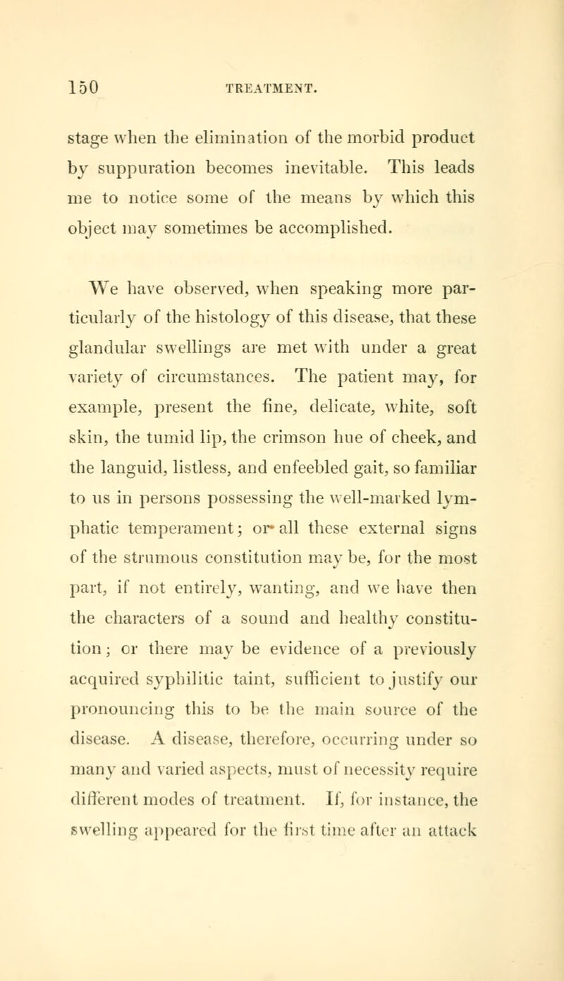 stage when the elimination of the morbid product by suppuration becomes inevitable. This leads me to notice some of the means by which this object may sometimes be accomplished. We have observed, when speaking more par- ticularly of the histology of this disease, that these glandular swellings are met with under a great variety of circumstances. The patient may, for example, present the fine, delicate, white, soft skin, the tumid lip, the crimson hue of cheek, and the languid, listless, and enfeebled gait, so familiar to us in persons possessing the well-marked lym- phatic temperament; or* all these external signs of the strumous constitution may be, for the most part, if not entirely, wanting, and we have then the characters of a sound and healthy constitu- tion ; or there may be evidence of a previously acquired syphilitic taint, sufficient to justify our pronouncing this to be the main source of the disease. A disease, therefore, occurring under so many and varied aspects, must of necessity require different modes of treatment. If, for instance, the swelling appeared for the first time after an attack