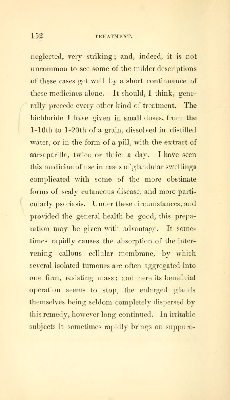 neglected, very striking; and, indeed, it is not uncommon to see some of the milder descriptions of these cases get well by a short continuance of these medicines alone. It should, I think, gene- rally precede every other kind of treatment. The bichloride I have given in small doses, from the 1-lCth to l-20th of a grain, dissolved in distilled water, or in the form of a pill, with the extract of sarsaparilla, twice or thrice a day. I have seen this medicine of use in cases of glandular swellings complicated with some of the more obstinate forms of scaly cutaneous disease, and more parti- cularly psoriasis. Under these circumstances, and provided the general health be good, this prepa- ration may be given with advantage. It some- times rapidly causes the absorption of the inter- vening callous cellular membrane, by which several isolated tumours are often aggregated into one firm, resisting mass : and here its beneficial operation seems to stop, the enlarged glands themselves being seldom completely dispersed by this remedy, however long continued. In irritable subjects it sometimes rapidly brings on suppura-