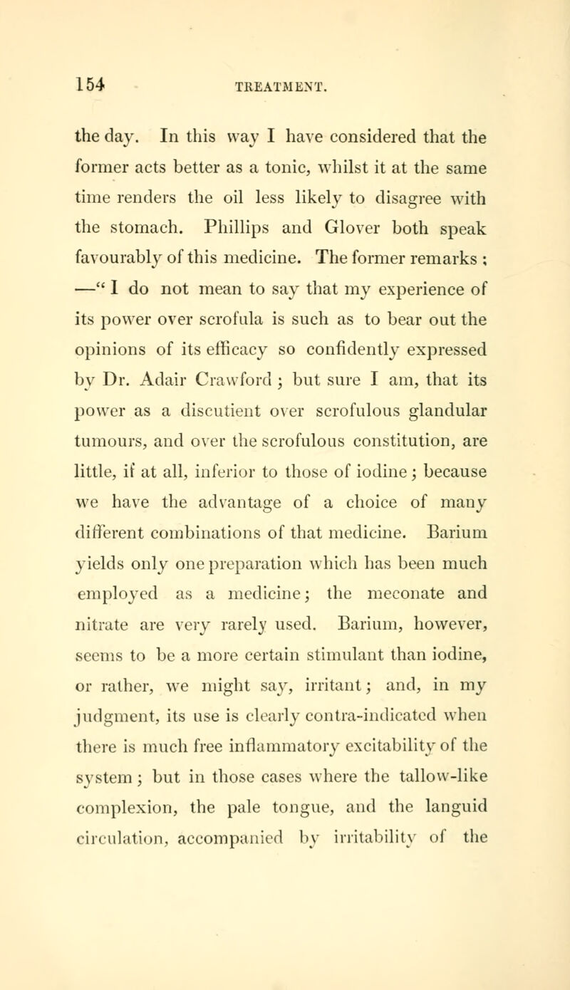 the day. In this way I have considered that the former acts better as a tonic, whilst it at the same time renders the oil less likely to disagree with the stomach. Phillips and Glover both speak favourably of this medicine. The former remarks ; — I do not mean to say that my experience of its power over scrofula is such as to bear out the opinions of its efficacy so confidently expressed by Dr. Adair Crawford ; but sure I am, that its power as a discutient over scrofulous glandular tumours, and over the scrofulous constitution, are little, if at all, inferior to those of iodine; because we have the advantage of a choice of many different combinations of that medicine. Barium yields only one preparation which has been much employed as a medicine; the meconate and nitrate are very rarely used. Barium, however, seems to be a more certain stimulant than iodine, or rather, we might say, irritant; and, in my judgment, its use is clearly contra-indicated when there is much free inflammatory excitability of the system; but in those cases where the tallow-like complexion, the pale tongue, and the languid circulation, accompanied by irritability of the