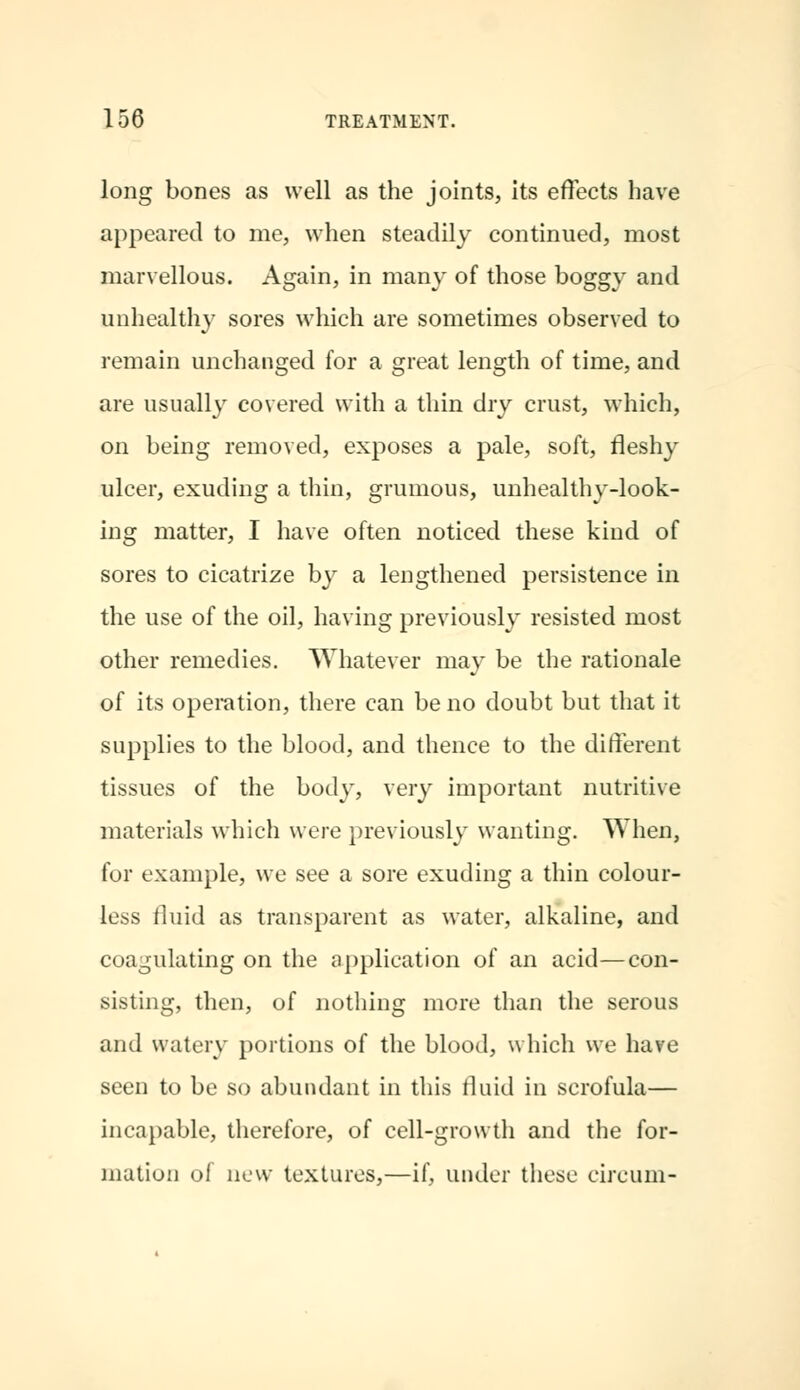 long bones as well as the joints, its effects have appeared to me, when steadily continued, most marvellous. Again, in many of those boggy and unhealthy sores which are sometimes observed to remain unchanged for a great length of time, and are usually covered with a thin dry crust, which, on being removed, exposes a pale, soft, fleshy ulcer, exuding a thin, grumous, unhealthy-look- ing matter, I have often noticed these kind of sores to cicatrize by a lengthened persistence in the use of the oil, having previously resisted most other remedies. Whatever may be the rationale of its operation, there can be no doubt but that it supplies to the blood, and thence to the different tissues of the body, very important nutritive materials which were previously wanting. When, for example, we see a sore exuding a thin colour- less fluid as transparent as water, alkaline, and coagulating on the application of an acid—con- sisting, then, of nothing more than the serous and watery portions of the blood, which we have seen to be so abundant in this fluid in scrofula— incapable, therefore, of cell-growth and the for- mation of now textures,—if, under these eireum-