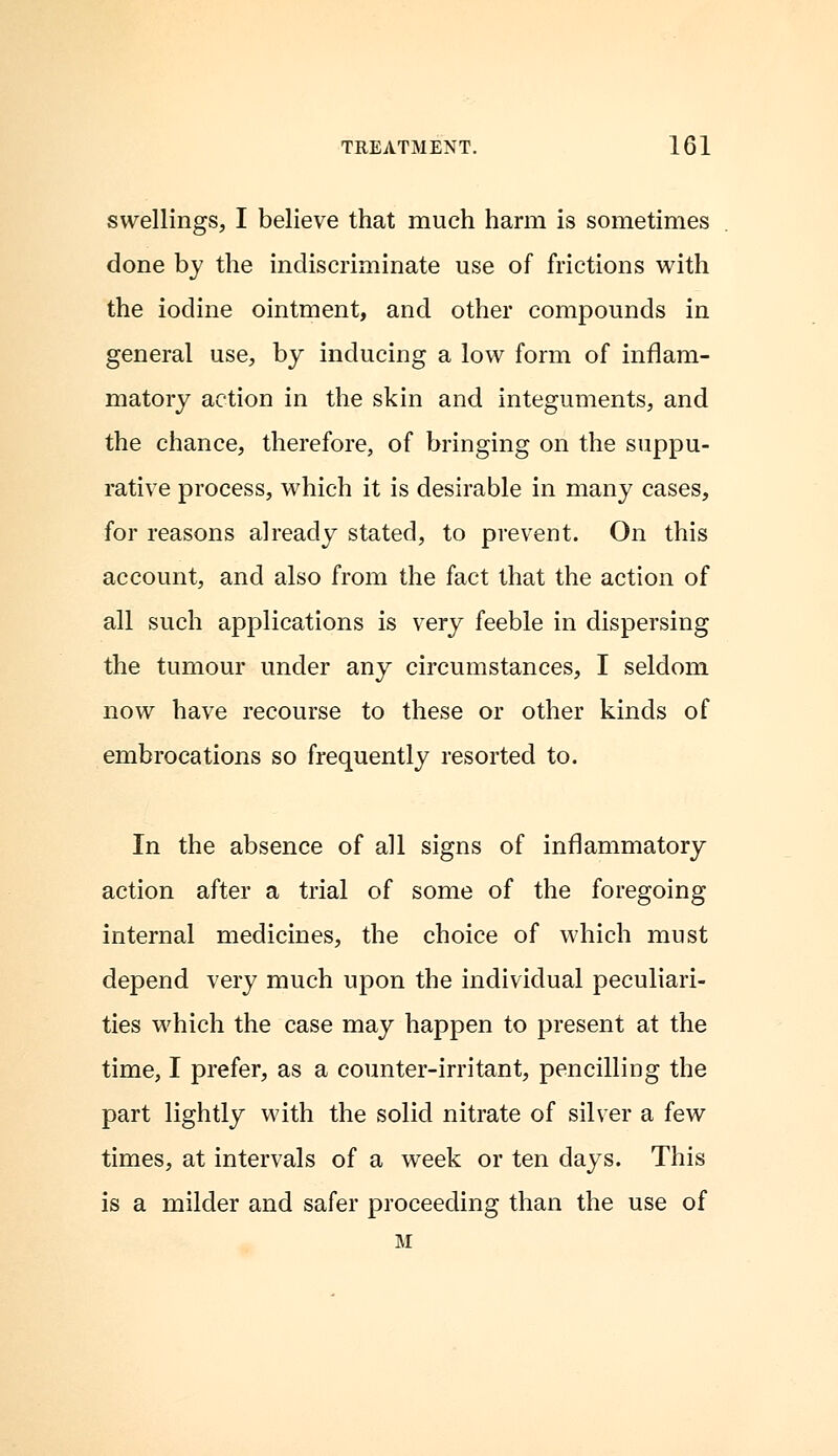 swellings, I believe that much harm is sometimes done by the indiscriminate use of frictions with the iodine ointment, and other compounds in general use, by inducing a low form of inflam- matory action in the skin and integuments, and the chance, therefore, of bringing on the suppu- rative process, which it is desirable in many cases, for reasons already stated, to prevent. On this account, and also from the fact that the action of all such applications is very feeble in dispersing the tumour under any circumstances, I seldom now have recourse to these or other kinds of embrocations so frequently resorted to. In the absence of all signs of inflammatory action after a trial of some of the foregoing internal medicines, the choice of which must depend very much upon the individual peculiari- ties which the case may happen to present at the time, I prefer, as a counter-irritant, pencilling the part lightly with the solid nitrate of silver a few times, at intervals of a week or ten days. This is a milder and safer proceeding than the use of