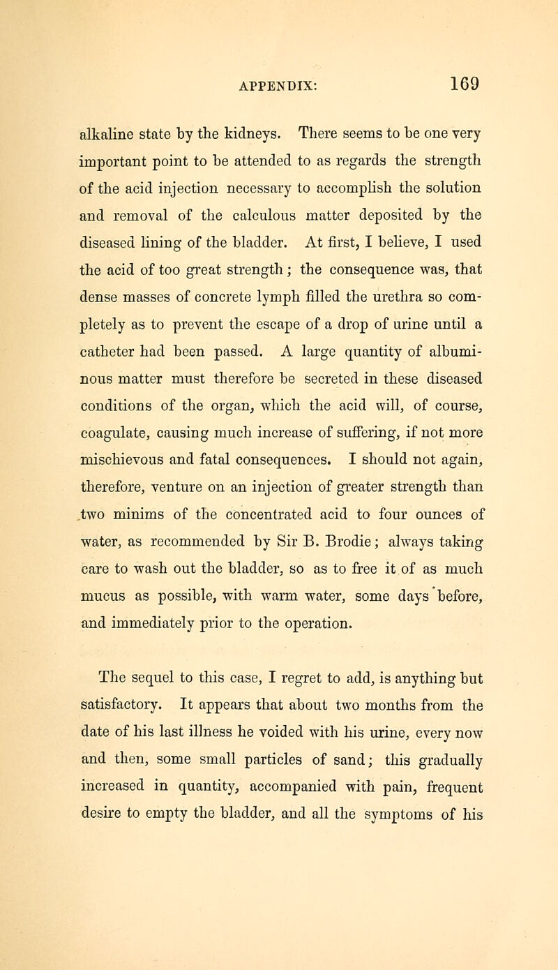 alkaline state by the kidneys. There seems to be one very important point to be attended to as regards the strength of the acid injection necessary to accomplish the solution and removal of the calculous matter deposited by the diseased lining of the bladder. At first, I believe, I used the acid of too great strength; the consequence was, that dense masses of concrete lymph filled the urethra so com- pletely as to prevent the escape of a drop of urine until a catheter had been passed. A large quantity of albumi- nous matter must therefore be secreted in these diseased conditions of the organ, which the acid will, of course, coagulate, causing much increase of suffering, if not more mischievous and fatal consequences. I should not again, therefore, venture on an injection of greater strength than .two minims of the concentrated acid to four ounces of water, as recommended by Sir B. Brodie; always taking care to wash out the bladder, so as to free it of as much mucus as possible, with warm water, some days before, and immediately prior to the operation. The sequel to this case, I regret to add, is anything but satisfactory. It appears that about two months from the date of his last illness he voided with his urine, every now and then, some small particles of sand; this gradually increased in quantity, accompanied with pain, frequent desire to empty the bladder, and all the symptoms of his