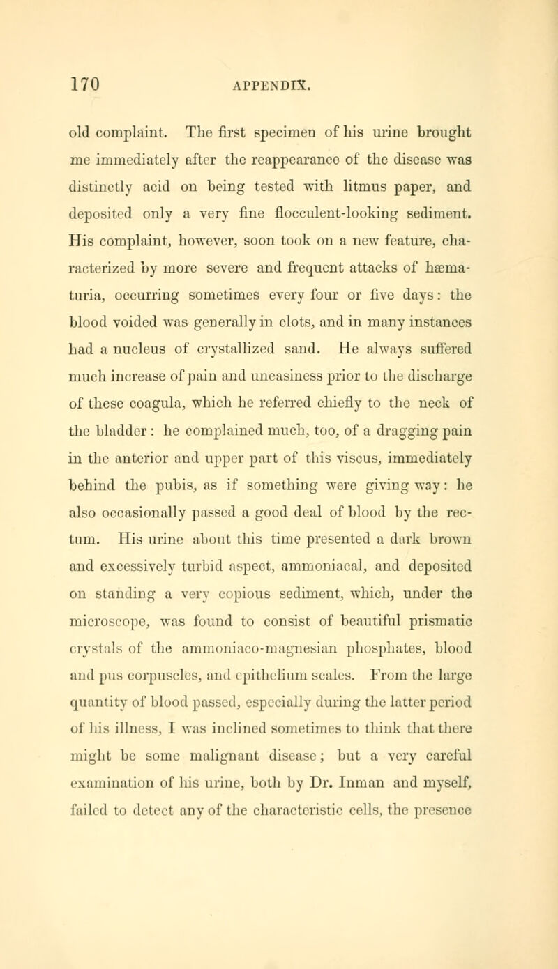 old complaint. The first specimen of his urine brought me immediately after the reappearance of the disease was distinctly acid on being tested with litmus paper, and deposited only a very fine flocculent-looking sediment. His complaint, however, soon took on a new feature, cha- racterized by more severe and frequent attacks of hsenm- turia, occurring sometimes every four or five days: the blood voided was generally in clots, and in many instances had a nucleus of crystallized sand. He always suffered much increase of pain and uneasiness prior to the discharge of these coagula, which he referred chiefly to the neck of the bladder: he complained much, too, of a dragging pain in the anterior and upper part of this viscus, immediately behind the pubis, as if something were giving way: he also occasionally passed a good deal of blood by the rec- tum. His urine about this time presented a dark brown and excessively turbid aspect, ammoniacal, and deposited on standing a very copious sediment, which, under the microscope, was found to consist of beautiful prismatic crystals of the ammoniaco-magnesian phosphates, blood and pus corpuscles, and epithelium scales. From the large quantity of blood passed, especially during the latter period of his illness, I was inclined sometimes to think that there might be some malignant disease; but a very careful examination of his urine, both by Dr. Inman and myself, failed to detect any of the characteristic cells, the presence