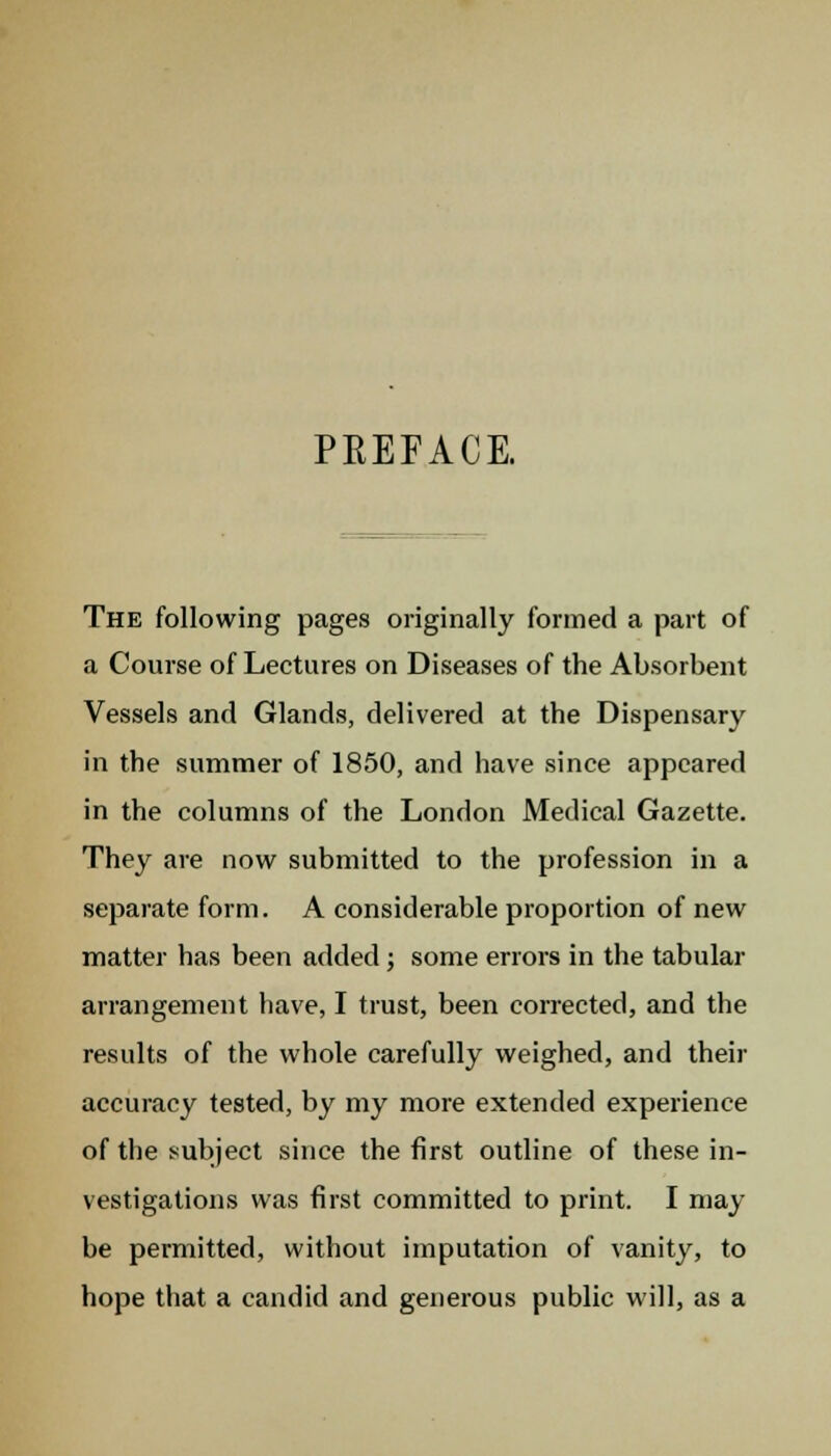 PREFACE. The following pages originally formed a part of a Course of Lectures on Diseases of the Absorbent Vessels and Glands, delivered at the Dispensary in the summer of 1850, and have since appeared in the columns of the London Medical Gazette. They are now submitted to the profession in a separate form. A considerable proportion of new matter has been added; some errors in the tabular arrangement have, I trust, been corrected, and the results of the whole carefully weighed, and then- accuracy tested, by my more extended experience of the subject since the first outline of these in- vestigations was first committed to print. I may be permitted, without imputation of vanity, to hope that a candid and generous public will, as a