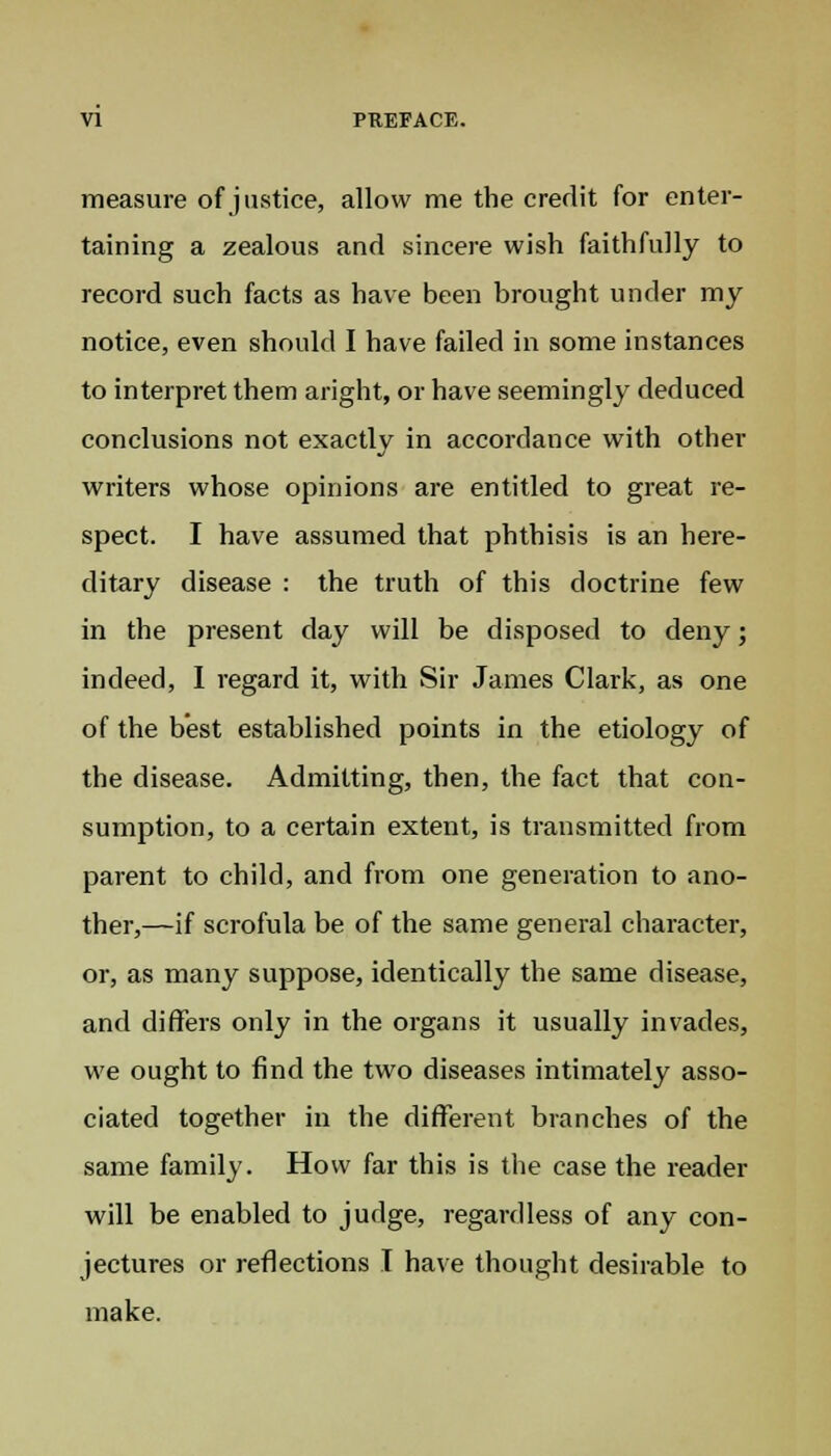 measure of justice, allow me the credit for enter- taining a zealous and sincere wish faithfully to record such facts as have been brought under my notice, even should I have failed in some instances to interpret them aright, or have seemingly deduced conclusions not exactly in accordance with other writers whose opinions are entitled to great re- spect. I have assumed that phthisis is an here- ditary disease : the truth of this doctrine few in the present day will be disposed to deny; indeed, I regard it, with Sir James Clark, as one of the best established points in the etiology of the disease. Admitting, then, the fact that con- sumption, to a certain extent, is transmitted from parent to child, and from one generation to ano- ther,—if scrofula be of the same general character, or, as many suppose, identically the same disease, and differs only in the organs it usually invades, we ought to find the two diseases intimately asso- ciated together in the different branches of the same family. How far this is the case the reader will be enabled to judge, regardless of any con- jectures or reflections I have thought desirable to make.