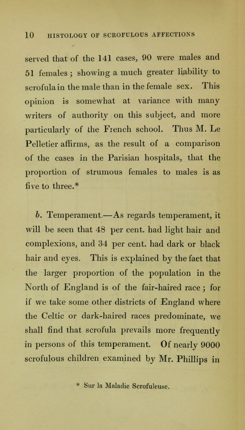 served that of the 141 cases, 90 were males and 51 females ; showing a much greater liability to scrofula in the male than in the female sex. This opinion is somewhat at variance with many writers of authority on this subject, and more particularly of the French school. Thus M. Le Pelletier affirms, as the result of a comparison of the cases in the Parisian hospitals, that the proportion of strumous females to males is as five to three.* b. Temperament.—As regards temperament, it will be seen that 48 per cent, had light hair and complexions, and 34 per cent, had dark or black hair and eyes. This is explained by the fact that the larger proportion of the population in the North of England is of the fair-haired race ; for if we take some other districts of England where the Celtic or dark-haired races predominate, we shall find that scrofula prevails more frequently in persons of this temperament. Of nearly 9000 scrofulous children examined by Mr. Phillips in * Sur la Maladie Scrofuleuse.