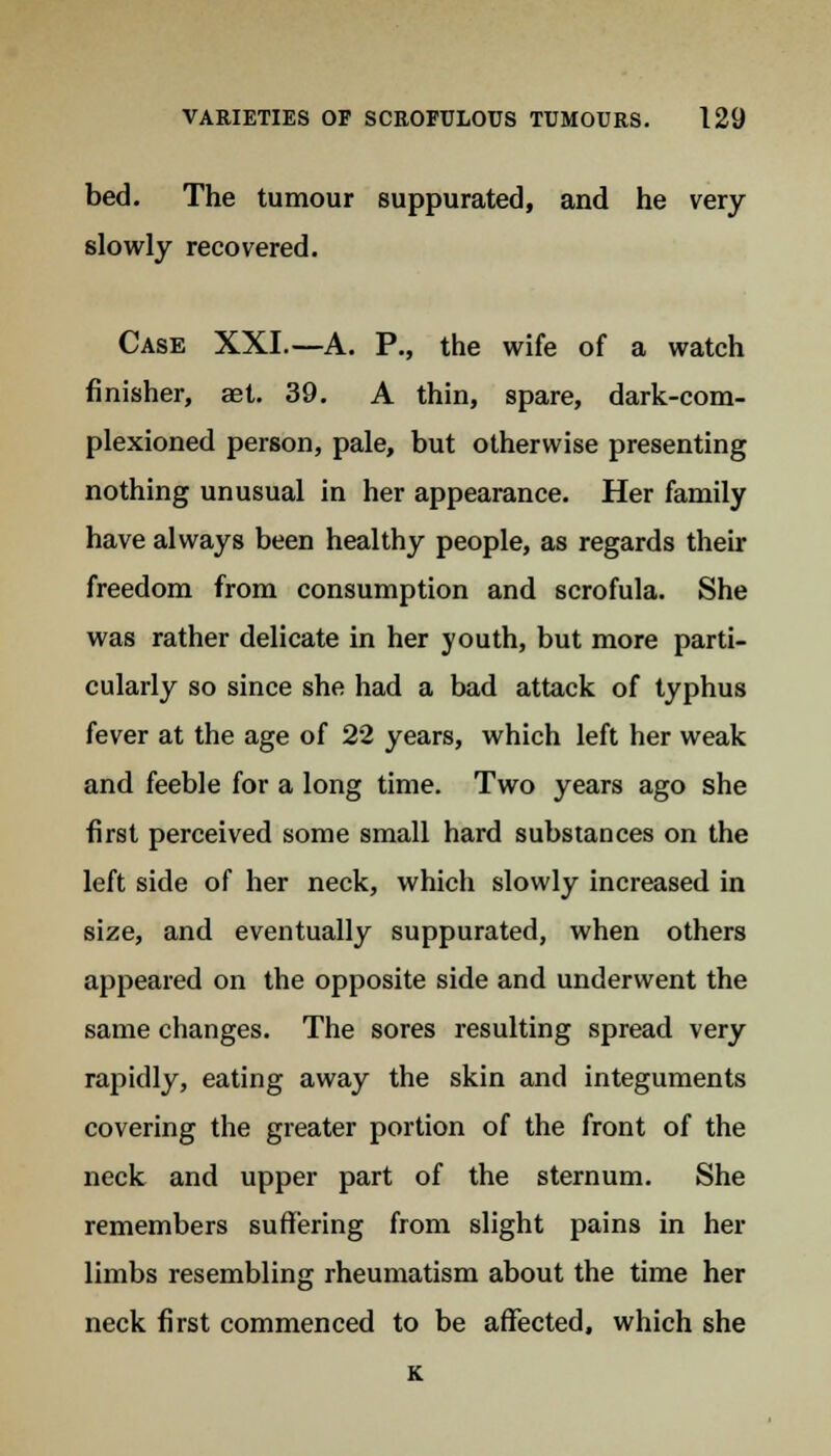 bed. The tumour suppurated, and he very slowly recovered. Case XXL—A. P., the wife of a watch finisher, aet. 39. A thin, spare, dark-com- plexioned person, pale, but otherwise presenting nothing unusual in her appearance. Her family have always been healthy people, as regards their freedom from consumption and scrofula. She was rather delicate in her youth, but more parti- cularly so since she had a bad attack of typhus fever at the age of 22 years, which left her weak and feeble for a long time. Two years ago she first perceived some small hard substances on the left side of her neck, which slowly increased in size, and eventually suppurated, when others appeared on the opposite side and underwent the same changes. The sores resulting spread very rapidly, eating away the skin and integuments covering the greater portion of the front of the neck and upper part of the sternum. She remembers suffering from slight pains in her limbs resembling rheumatism about the time her neck first commenced to be affected, which she K