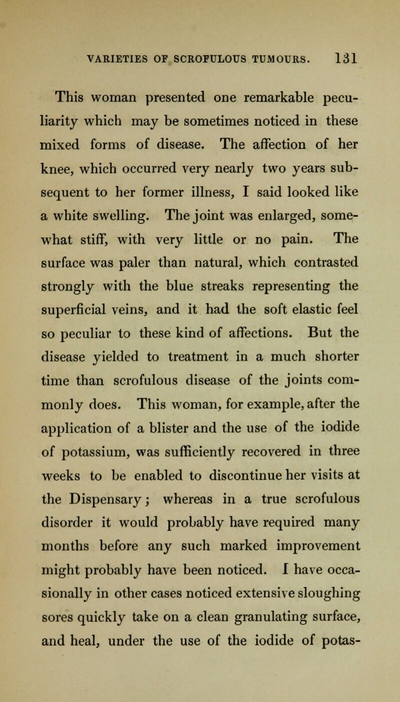 This woman presented one remarkable pecu- liarity which may be sometimes noticed in these mixed forms of disease. The affection of her knee, which occurred very nearly two years sub- sequent to her former illness, I said looked like a white swelling. The joint was enlarged, some- what stiff, with very little or no pain. The surface was paler than natural, which contrasted strongly with the blue streaks representing the superficial veins, and it had the soft elastic feel so peculiar to these kind of affections. But the disease yielded to treatment in a much shorter time than scrofulous disease of the joints com- monly does. This woman, for example, after the application of a blister and the use of the iodide of potassium, was sufficiently recovered in three weeks to be enabled to discontinue her visits at the Dispensary; whereas in a true scrofulous disorder it would probably have required many months before any such marked improvement might probably have been noticed. I have occa- sionally in other cases noticed extensive sloughing sores quickly take on a clean granulating surface, and heal, under the use of the iodide of potas-