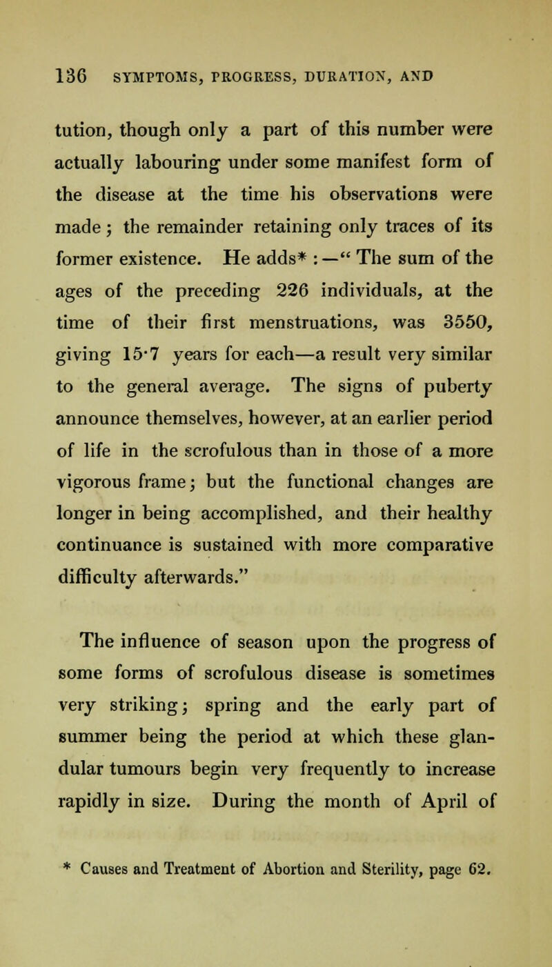 tution, though only a part of this number were actually labouring under some manifest form of the disease at the time his observations were made; the remainder retaining only traces of its former existence. He adds* : — The sum of the ages of the preceding 226 individuals, at the time of their first menstruations, was 3550, giving 15-7 years for each—a result very similar to the general average. The signs of puberty announce themselves, however, at an earlier period of life in the scrofulous than in those of a more vigorous frame; but the functional changes are longer in being accomplished, and their healthy continuance is sustained with more comparative difficulty afterwards. The influence of season upon the progress of some forms of scrofulous disease is sometimes very striking; spring and the early part of summer being the period at which these glan- dular tumours begin very frequently to increase rapidly in size. During the month of April of * Causes and Treatment of Abortion and Sterility, page 62.