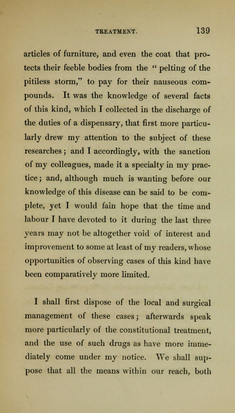 articles of furniture, and even the coat that pro- tects their feeble bodies from the  pelting of the pitiless storm, to pay for their nauseous com- pounds. It was the knowledge of several facts of this kind, which I collected in the discharge of the duties of a dispensary, that first more particu- larly drew my attention to the subject of these researches ; and I accordingly, with the sanction of my colleagues, made it a specialty in my prac- tice; and, although much is wanting before our knowledge of this disease can be said to be com- plete, yet I would fain hope that the time and labour I have devoted to it during the last three years may not be altogether void of interest and improvement to some at least of my readers, whose opportunities of observing cases of this kind have been comparatively more limited. I shall first dispose of the local and surgical management of these cases; afterwards speak more particularly of the constitutional treatment, and the use of such drugs as have more imme- diately come under my notice. We shall sup- pose that all the means within our reach, both