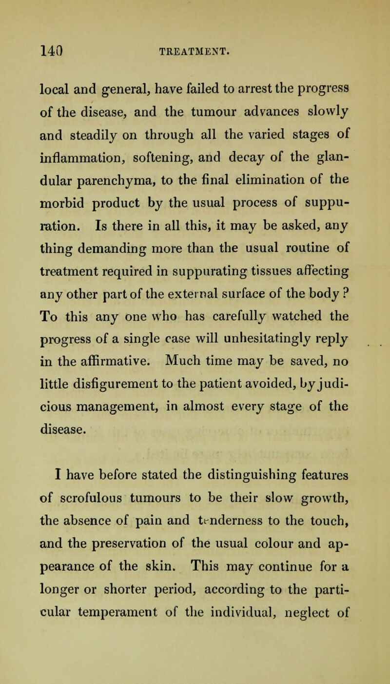 local and general, have failed to arrest the progress of the disease, and the tumour advances slowly and steadily on through all the varied stages of inflammation, softening, and decay of the glan- dular parenchyma, to the final elimination of the morbid product by the usual process of suppu- ration. Is there in all this, it may be asked, any thing demanding more than the usual routine of treatment required in suppurating tissues affecting any other part of the external surface of the body ? To this any one who has carefully watched the progress of a single case will unhesitatingly reply in the affirmative. Much time may be saved, no little disfigurement to the patient avoided, by judi- cious management, in almost every stage of the disease. I have before stated the distinguishing features of scrofulous tumours to be their slow growth, the absence of pain and tenderness to the touch, and the preservation of the usual colour and ap- pearance of the skin. This may continue for a longer or shorter period, according to the parti- cular temperament of the individual, neglect of