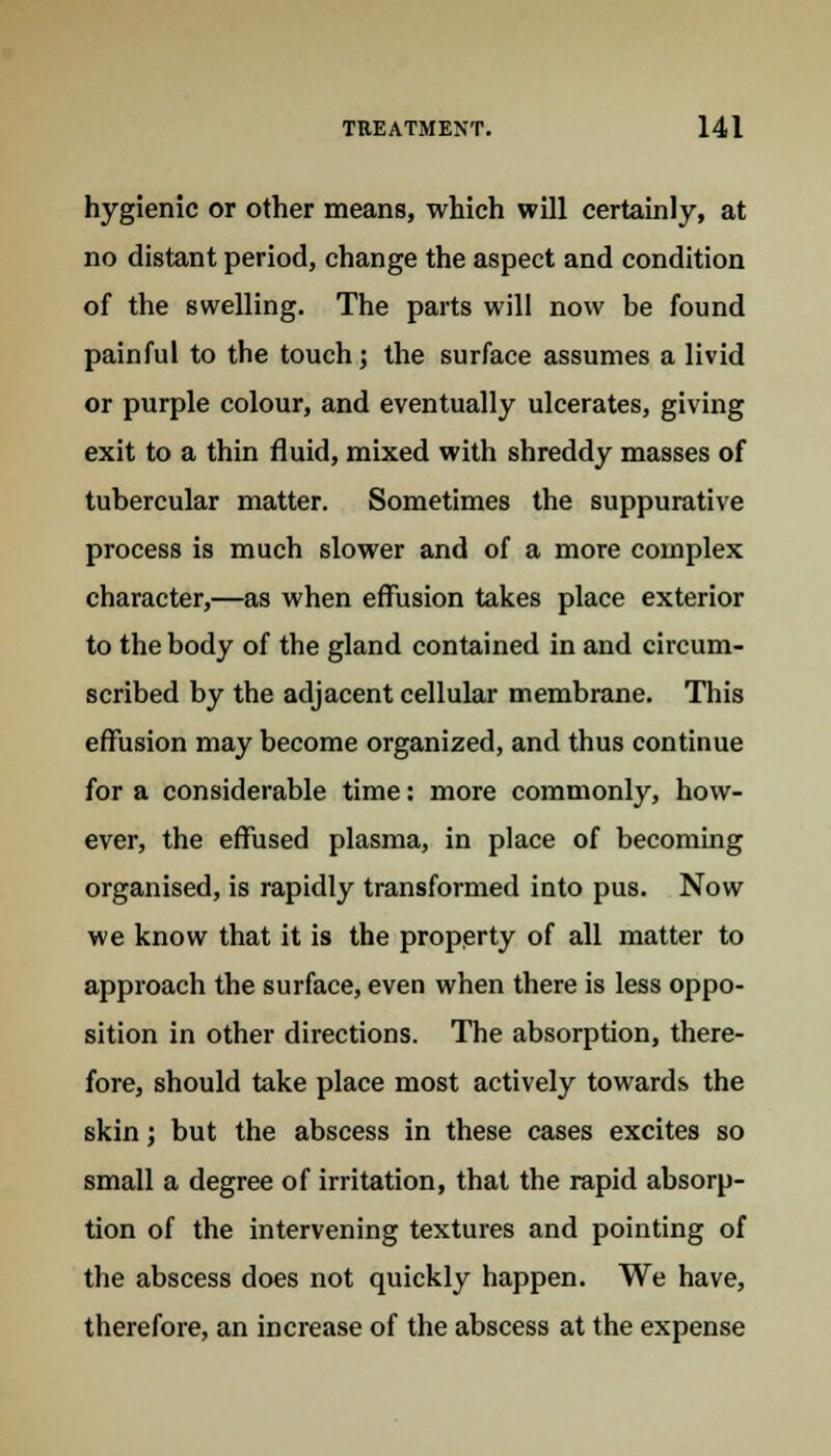 hygienic or other means, which will certainly, at no distant period, change the aspect and condition of the swelling. The parts will now be found painful to the touch; the surface assumes a livid or purple colour, and eventually ulcerates, giving exit to a thin fluid, mixed with shreddy masses of tubercular matter. Sometimes the suppurative process is much slower and of a more complex character,—as when effusion takes place exterior to the body of the gland contained in and circum- scribed by the adjacent cellular membrane. This effusion may become organized, and thus continue for a considerable time: more commonly, how- ever, the effused plasma, in place of becoming organised, is rapidly transformed into pus. Now we know that it is the property of all matter to approach the surface, even when there is less oppo- sition in other directions. The absorption, there- fore, should take place most actively towards the skin; but the abscess in these cases excites so small a degree of irritation, that the rapid absorp- tion of the intervening textures and pointing of the abscess does not quickly happen. We have, therefore, an increase of the abscess at the expense