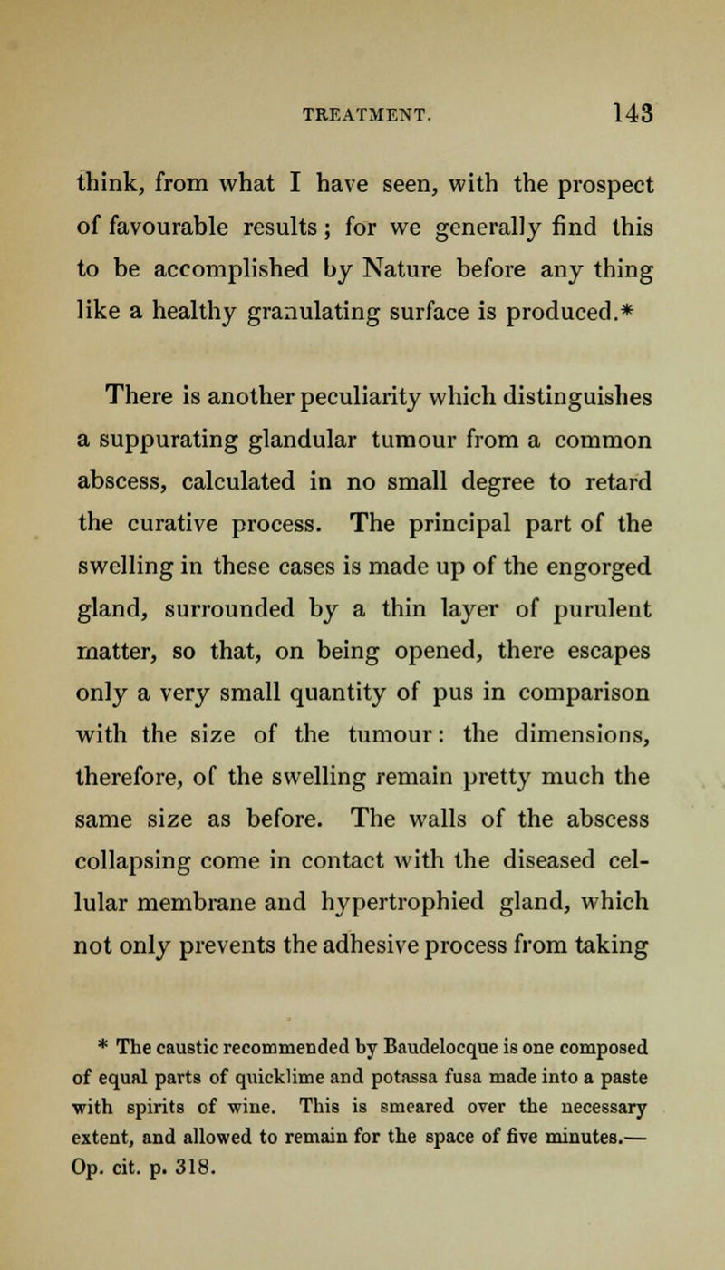 think, from what I have seen, with the prospect of favourable results; for we generally find this to be accomplished by Nature before any thing like a healthy granulating surface is produced.* There is another peculiarity which distinguishes a suppurating glandular tumour from a common abscess, calculated in no small degree to retard the curative process. The principal part of the swelling in these cases is made up of the engorged gland, surrounded by a thin layer of purulent matter, so that, on being opened, there escapes only a very small quantity of pus in comparison with the size of the tumour: the dimensions, therefore, of the swelling remain pretty much the same size as before. The walls of the abscess collapsing come in contact with the diseased cel- lular membrane and hypertrophied gland, which not only prevents the adhesive process from taking * The caustic recommended by Baudelocque is one composed of equal parts of quicklime and potassa fusa made into a paste •with spirits of wine. This is smeared over the necessary extent, and allowed to remain for the space of five minutes.— Op. cit. p. 318.