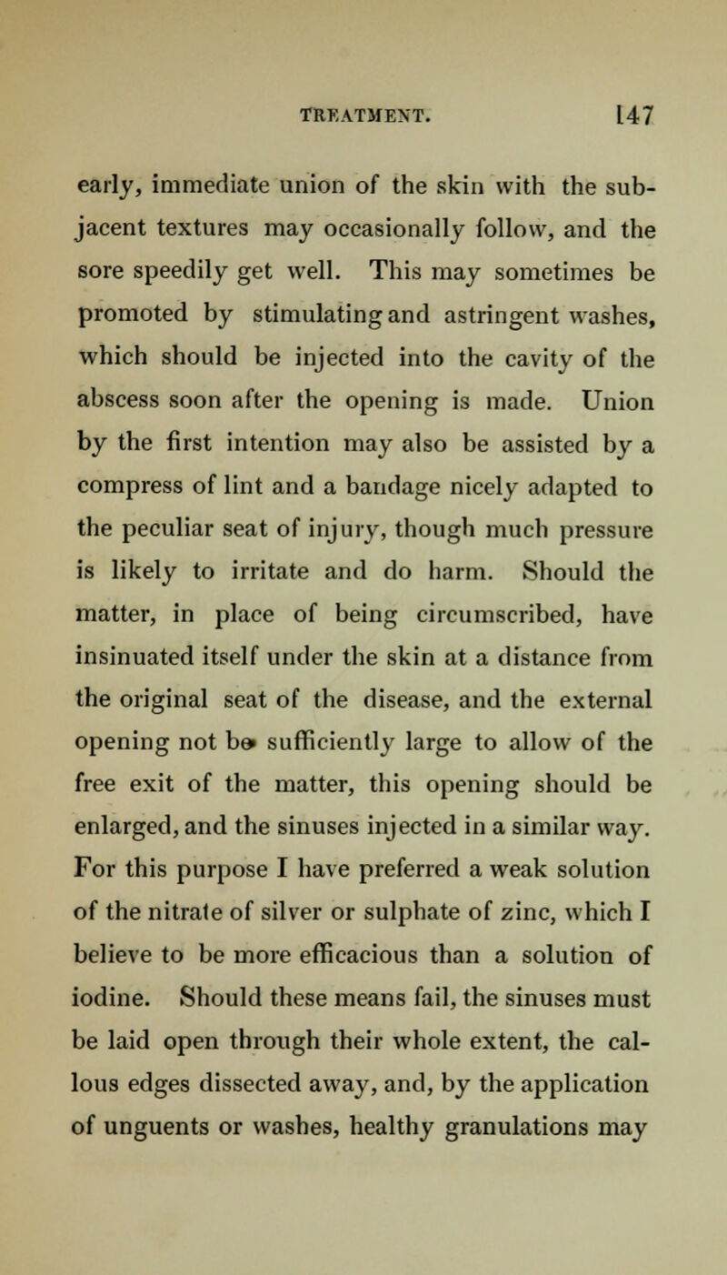 early, immediate union of the skin with the sub- jacent textures may occasionally follow, and the sore speedily get well. This may sometimes be promoted by stimulating and astringent washes, which should be injected into the cavity of the abscess soon after the opening is made. Union by the first intention may also be assisted by a compress of lint and a bandage nicely adapted to the peculiar seat of injury, though much pressure is likely to irritate and do harm. Should the matter, in place of being circumscribed, have insinuated itself under the skin at a distance from the original seat of the disease, and the external opening not be» sufficiently large to allow of the free exit of the matter, this opening should be enlarged, and the sinuses injected in a similar way. For this purpose I have preferred a weak solution of the nitrate of silver or sulphate of zinc, which I believe to be more efficacious than a solution of iodine. Should these means fail, the sinuses must be laid open through their whole extent, the cal- lous edges dissected away, and, by the application of unguents or washes, healthy granulations may